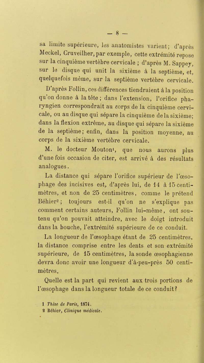 sa limite supérieure, les anatomistes varient; d'après Meckel, Cruveilher, par exemple, cette extrémité repose sur la cinquième vertèbre cervicale ; d'après M. Sappej, sur le disque qui unit la sixième à la septième, et, quelquefois même, sur la septième vertèbre cervicale. D'après Follin, ces différences tiendraient à la position qu'on donne à la tête; dans l'extension, l'orifice pha- ryngien correspondrait au corps de la cinquième cervi- cale, ou au disque qui sépare la cinquième de la sixième; dans la flexion extrême, au disque qui sépare la sixième de la septième; enfin, dans la position moyenne, au corps de la sixième vertèbre cervicale. M. le docteur Moutons que nous aurons plus d'une fois occasion de citer, est arrivé à des résultats analogues. La distance qui sépare l'orifice supérieur de l'œso- phage des incisives est, d'après lui, de 14 à 15 centi- mètres, et non de 25 centimètres, comme le prétend Béhier2 ; toujours est-il qu'on ne s'explique pas comment certains auteurs, Follin lui-même, ont sou- tenu qu'on pouvait atteindre, avec le doigt introduit dans la bouche, l'extrémité supérieure de ce conduit. La longueur de l'œsophage étant de 25 centimètres, la distance comprise entre les dents et son extrémité supérieure, de 15 centimètres, la sonde œsophagienne devra donc avoir une longueur d'à-peu-près 50 centi- mètres. Quelle est la part qui revient aux trois portions de l'œsophage dans la longueur totale de ce conduit? 1 Thèse de Paris, 1874.