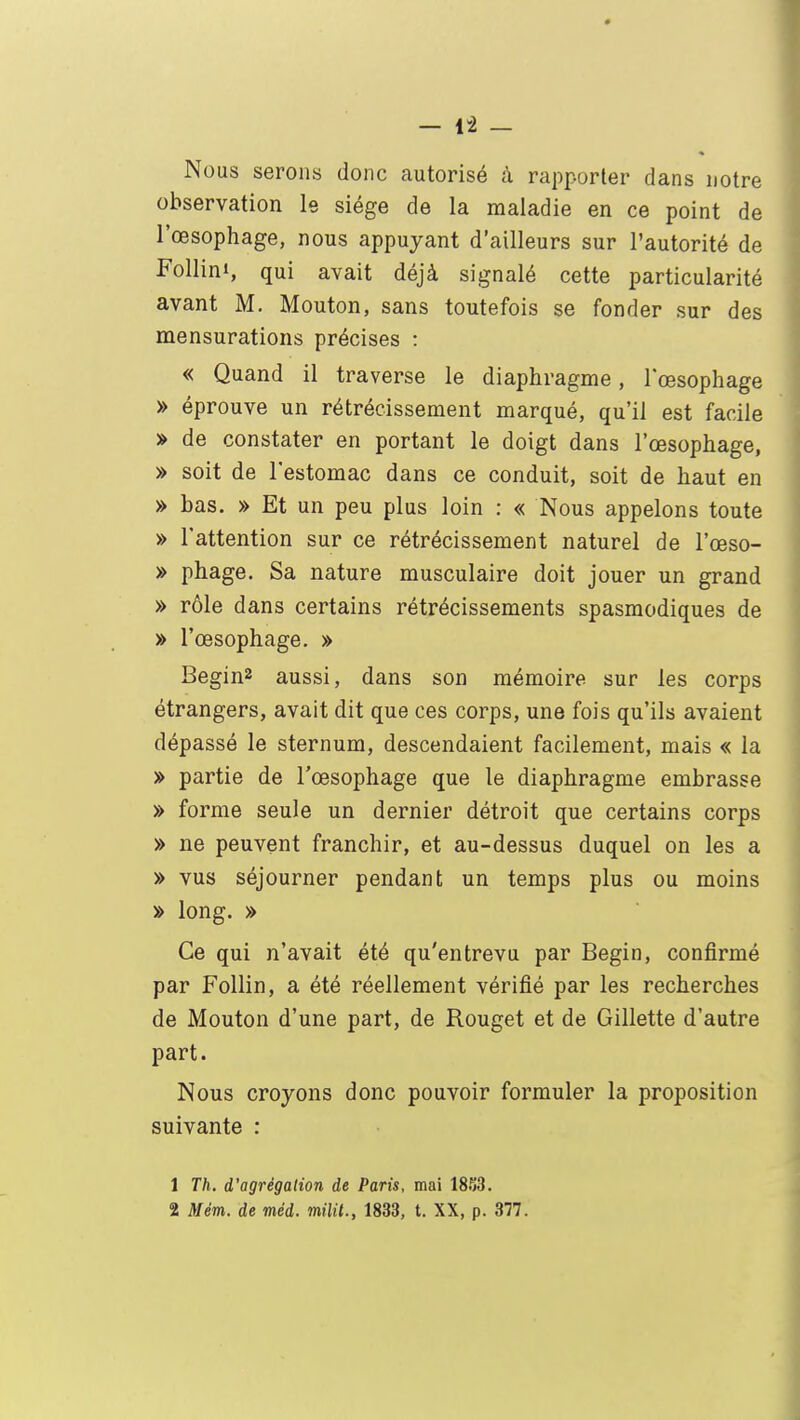 Nous serons donc autorisé à rapporter dans notre observation le siège de la maladie en ce point de l'œsophage, nous appuyant d'ailleurs sur l'autorité de Follini, qui avait déjà signalé cette particularité avant M. Mouton, sans toutefois se fonder sur des mensurations précises : « Quand il traverse le diaphragme, l'œsophage » éprouve un rétrécissement marqué, qu'il est facile » de constater en portant le doigt dans l'œsophage, » soit de l'estomac dans ce conduit, soit de haut en » bas. » Et un peu plus loin : « Nous appelons toute » l'attention sur ce rétrécissement naturel de l'œso- » phage. Sa nature musculaire doit jouer un grand » rôle dans certains rétrécissements spasmodiques de » l'œsophage. » Begin2 aussi, dans son mémoire sur les corps étrangers, avait dit que ces corps, une fois qu'ils avaient dépassé le sternum, descendaient facilement, mais « la » partie de l'œsophage que le diaphragme embrasse » forme seule un dernier détroit que certains corps » ne peuvent franchir, et au-dessus duquel on les a » vus séjourner pendant un temps plus ou moins » long. » Ce qui n'avait été qu'entrevu par Begin, confirmé par Follin, a été réellement vérifié par les recherches de Mouton d'une part, de Rouget et de Gillette d'autre part. Nous croyons donc pouvoir formuler la proposition suivante : 1 Th. d'agrégation de Paris, mai 1853. 2 Mém. de méd. milit., 1833, t. XX, p. 377.