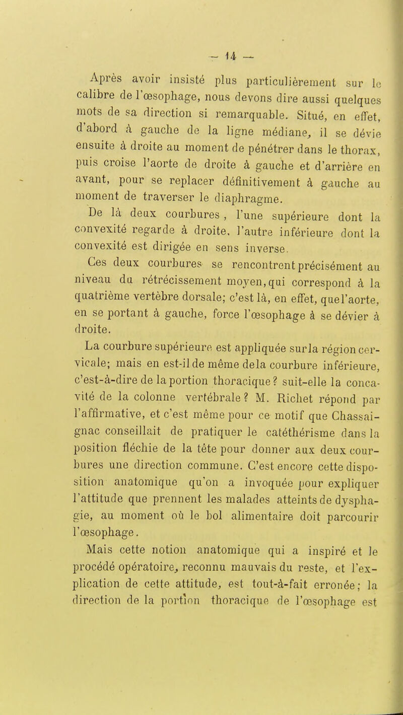 Après avoir insisté plus particulièrement sur le calibre de l'œsophage, nous devons dire aussi quelques mots de sa direction si remarquable. Situé, en effet, d'abord à gauche de la ligne médiane, il se dévie ensuite à droite au moment de pénétrer dans le thorax, puis croise l'aorte de droite à gauche et d'arrière en avant, pour se replacer définitivement à gauche au moment de traverser le diaphragme. De là deux courbures, l'une supérieure dont la convexité regarde à droite, l'autre inférieure dont la convexité est dirigée en sens inverse. Ces deux courbures se rencontrent précisément au niveau du rétrécissement moyen, qui correspond à la quatrième vertèbre dorsale; c'est là, en effet, quel'aorte, en se portant à gauche, force l'œsophage à se dévier à droite. La courbure supérieure est appliquée surla région cer- vicale; mais en est-il de même delà courbure inférieure, c'est-à-dire de la portion thoracique? suit-elle la conca- vité de la colonne vertébrale ? M. Richet répond par l'affirmative, et c'est même pour ce motif que Chassai- gnac conseillait de pratiquer le catéthérisme dans la position fléchie de la tête pour donner aux deux cour- bures une direction commune. C'est encore cette dispo- sition anatomique qu'on a invoquée pour expliquer l'attitude que prennent les malades atteints de dyspha- gie, au moment où le bol alimentaire doit parcourir l'œsophage. Mais cette notion anatomique qui a inspiré et le procédé opératoire, reconnu mauvais du reste, et l'ex- plication de cette attitude, est tout-à-fait erronée; la direction de la portion thoracique de l'œsophage est