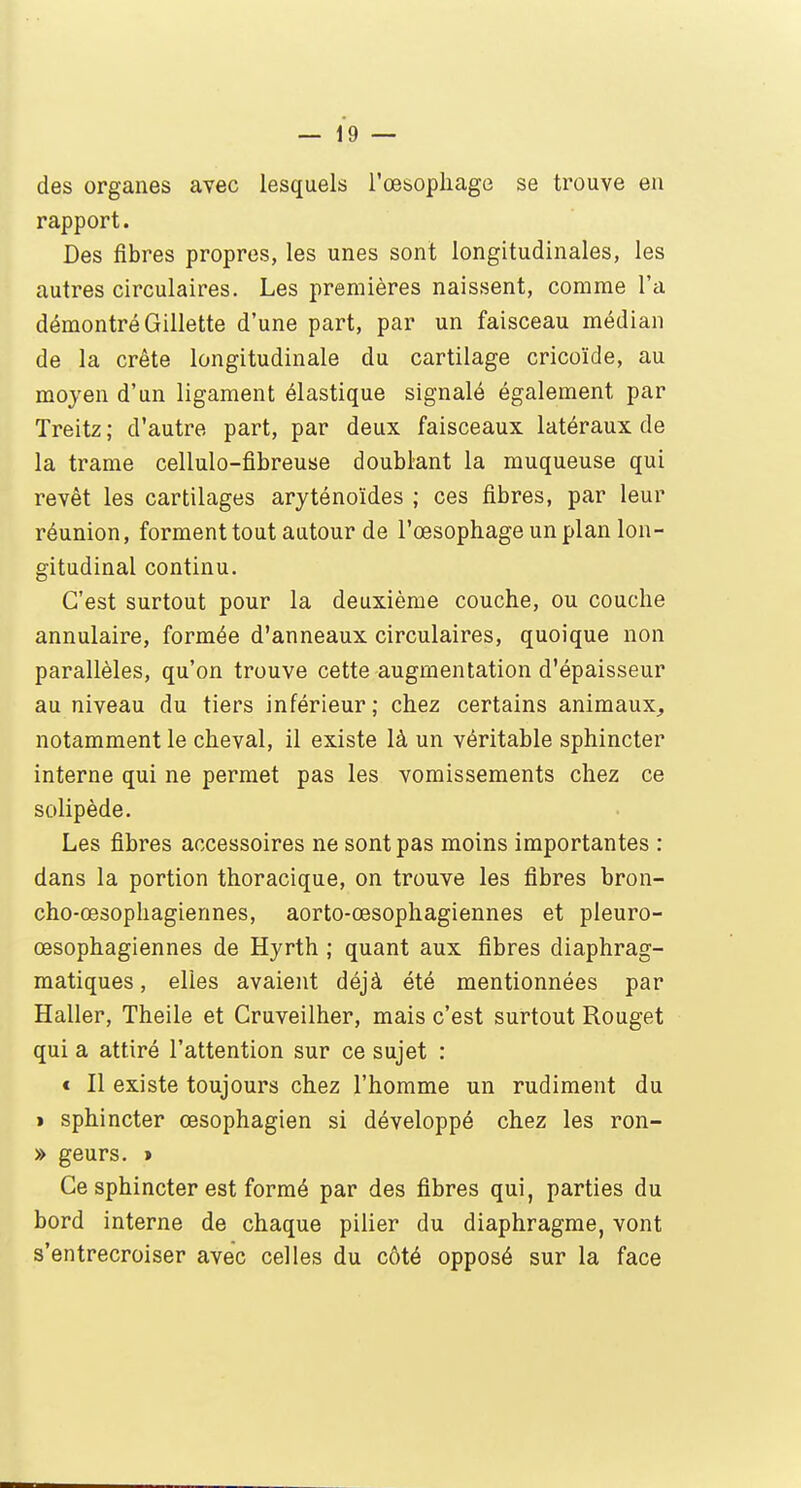 des organes avec lesquels l'œsophage se trouve en rapport. Des fibres propres, les unes sont longitudinales, les autres circulaires. Les premières naissent, comme l'a démontré Gillette d'une part, par un faisceau médian de la crête longitudinale du cartilage cricoïde, au moyen d'un ligament élastique signalé également par Treitz ; d'autre part, par deux faisceaux latéraux de la trame cellulo-fibreuse doublant la muqueuse qui revêt les cartilages aryténoïdes ; ces fibres, par leur réunion, forment tout autour de l'œsophage un plan lon- gitudinal continu. C'est surtout pour la deuxième couche, ou couche annulaire, formée d'anneaux circulaires, quoique non parallèles, qu'on trouve cette augmentation d'épaisseur au niveau du tiers inférieur ; chez certains animaux, notamment le cheval, il existe là un véritable sphincter interne qui ne permet pas les vomissements chez ce solipède. Les fibres accessoires ne sont pas moins importantes : dans la portion thoracique, on trouve les fibres bron- cho-œsophagiennes, aorto-œsophagiennes et pleuro- œsophagiennes de Hyrth ; quant aux fibres diaphrag- matiques, elles avaient déjà été mentionnées par Haller, Theile et Cruveilher, mais c'est surtout Rouget qui a attiré l'attention sur ce sujet : < Il existe toujours chez l'homme un rudiment du > sphincter œsophagien si développé chez les ron- » geurs. » Ce sphincter est formé par des fibres qui, parties du bord interne de chaque pilier du diaphragme, vont s'entrecroiser avec celles du côté opposé sur la face