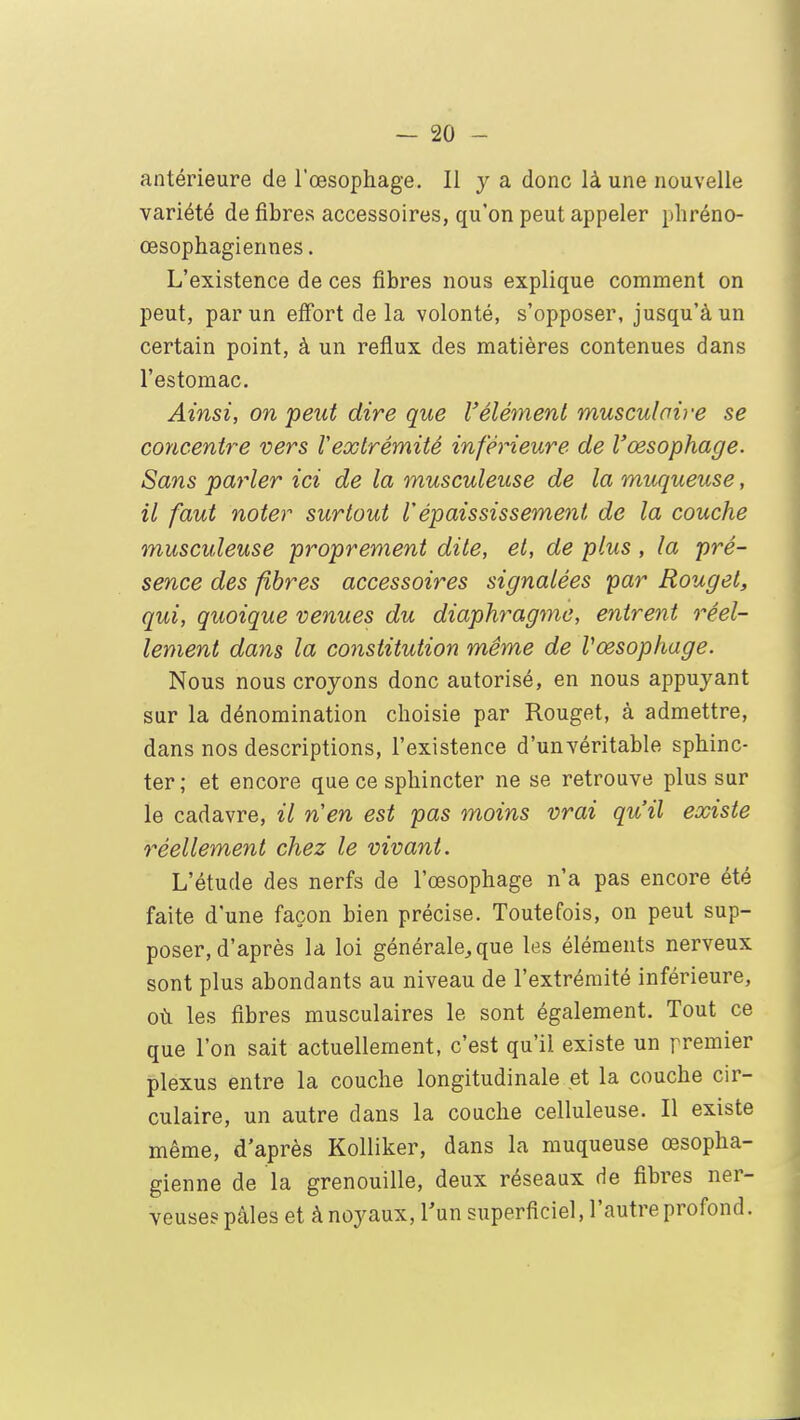 antérieure de l'œsophage. Il y a donc là une nouvelle variété de fibres accessoires, qu'on peut appeler phréno- œsophagiennes. L'existence de ces fibres nous explique comment on peut, par un effort de la volonté, s'opposer, jusqu'à un certain point, à un reflux des matières contenues dans l'estomac. Ainsi, on peut dire que l'élément musculaire se concentre vers Vextrémité inférieure de l'œsophage. Sans parler ici de la musculeuse de la muqueuse, il faut noter surtout Vépaississement de la couche musculeuse proprement dite, et, de plus , la pré- sence des fibres accessoires signalées par Rouget, qui, quoique venues du diaphragme, entrent réel- lement dans la constitution même de Vœsophage. Nous nous croyons donc autorisé, en nous appuyant sur la dénomination choisie par Rouget, à admettre, dans nos descriptions, l'existence d'un véritable sphinc- ter ; et encore que ce sphincter ne se retrouve plus sur le cadavre, il nen est pas moins vrai qu'il existe réellement chez le vivant. L'étude des nerfs de l'œsophage n'a pas encore été faite d'une façon bien précise. Toutefois, on peut sup- poser, d'après la loi générale, que les éléments nerveux sont plus abondants au niveau de l'extrémité inférieure, où les fibres musculaires le sont également. Tout ce que l'on sait actuellement, c'est qu'il existe un premier plexus entre la couche longitudinale et la couche cir- culaire, un autre dans la couche celluleuse. Il existe même, d'après Kolliker, dans la muqueuse œsopha- gienne de la grenouille, deux réseaux de fibres ner- veuses pâles et à noyaux, l'un superficiel, l'autre profond.