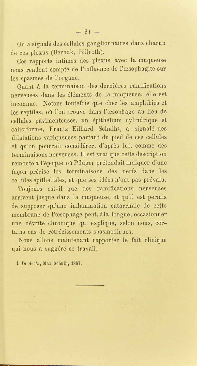 On a signalé des cellules ganglionnaires dans chacun de ces plexus (Bernak, Billroth). Ces rapports intimes des plexus avec la muqueuse nous rendent compte de l'influence de l'œsophagite sur les spasmes de l'organe. Quant à la terminaison des dernières ramifications nerveuses dans les éléments de la muqueuse, elle est inconnue. Notons toutefois que chez les amphibies et les reptiles, où Ton trouve dans l'œsophage au lieu de cellules pavimenteuses, un épithélium cylindrique et caliciforme, Frantz Eilhard Schulhi, a signalé des dilatations variqueuses partant du pied de ces cellules et qu'on pourrait considérer, d'après lui, comme des terminaisons nerveuses. Il est vrai que cette description remonte à l'époque où Pflûger prétendait indiquer d'une façon précise les terminaisons des nerfs dans les cellules épithéliales, et que ses idées n'ont pas prévalu. Toujours est-il que des ramifications nerveuses arrivent jusque dans la muqueuse, et qu'il est permis de supposer qu'une inflammation catarrhale de cette membrane de l'œsophage peut, àla longue, occasionner une névrite chronique qui explique, selon nous, cer- tains cas de rétrécissements spasmodiques. Nous allons maintenant rapporter le fait clinique qui nous a suggéré ce travail. 1 In Arch., Max Schulh, 1867.