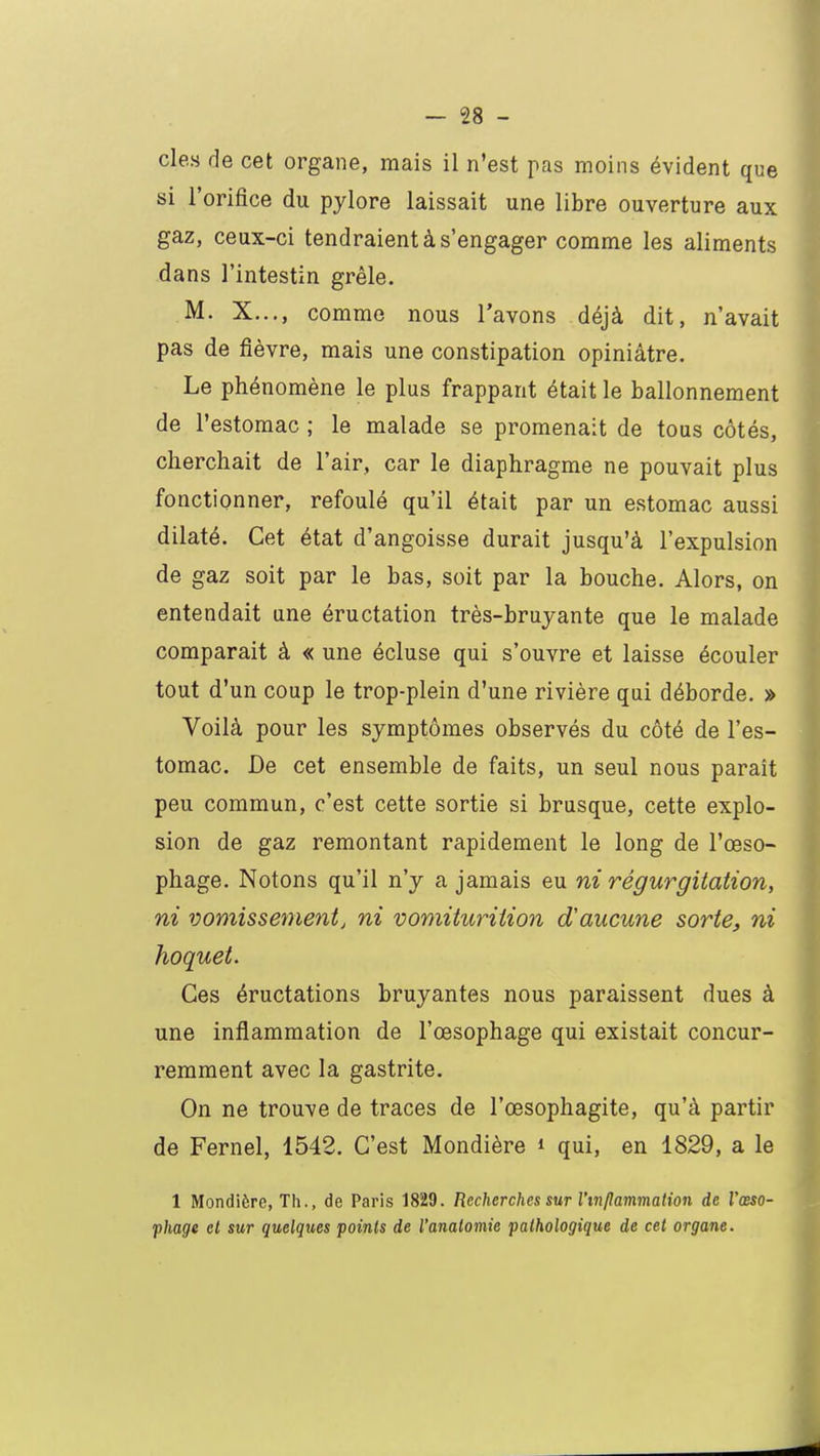 cle.s de cet organe, mais il n'est pas moins évident que si l'orifice du pylore laissait une libre ouverture aux gaz, ceux-ci tendraient à s'engager comme les aliments dans l'intestin grêle. M. X..., comme nous l'avons déjà dit, n'avait pas de fièvre, mais une constipation opiniâtre. Le phénomène le plus frappant était le ballonnement de l'estomac ; le malade se promenait de tous côtés, cherchait de l'air, car le diaphragme ne pouvait plus fonctionner, refoulé qu'il était par un estomac aussi dilaté. Cet état d'angoisse durait jusqu'à l'expulsion de gaz soit par le bas, soit par la bouche. Alors, on entendait une éructation très-bruyante que le malade comparait à « une écluse qui s'ouvre et laisse écouler tout d'un coup le trop-plein d'une rivière qui déborde. » Voilà pour les symptômes observés du côté de l'es- tomac. De cet ensemble de faits, un seul nous parait peu commun, c'est cette sortie si brusque, cette explo- sion de gaz remontant rapidement le long de l'œso- phage. Notons qu'il n'y a jamais eu ni régurgitation, ni vomissementj ni vomiturition d'aucune sorte, ni hoquet. Ces éructations bruyantes nous paraissent dues à une inflammation de l'œsophage qui existait concur- remment avec la gastrite. On ne trouve de traces de l'œsophagite, qu'à partir de Fernel, 1542. C'est Mondière * qui, en 1829, a le 1 Mondière, Th., de Paris 1829. Recherches sur l'mflammation de l'œso- phage et sur quelques points de l'analomie pathologique de cet organe.