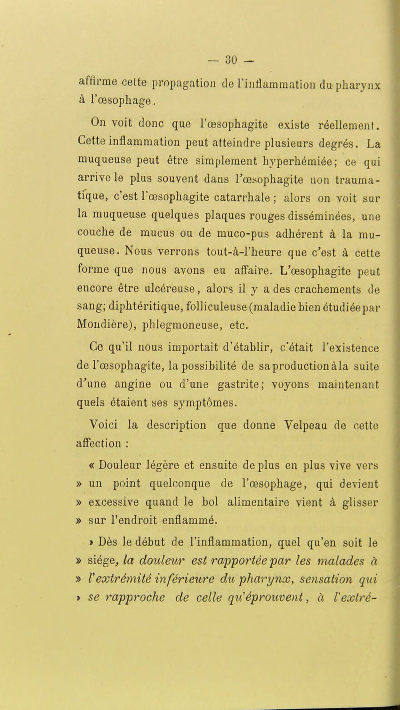 affirme celte propagation de l'inflammation du pharynx à l'œsophage. On voit donc que l'œsophagite existe réellement. Cette inflammation peut atteindre plusieurs degrés. La muqueuse peut être simplement hyperhémiée; ce qui arrive le plus souvent dans l'œsophagite non trauma- tique, c'est l'œsophagite catarrhale ; alors on voit sur la muqueuse quelques plaques rouges disséminées, une couche de mucus ou de muco-pus adhérent à la mu- queuse. Nous verrons tout-à-l'heure que c'est à cette forme que nous avons eu affaire. L'œsophagite peut encore être ulcéreuse, alors il y a des crachements de sang; diphtéritique, folliculeuse (maladie bien étudiéepar Mondière), phlegmoneuse, etc. Ce qu'il nous importait d'établir, c'était l'existence de l'œsophagite, la possibilité de sa production àla suite d'une angine ou d'une gastrite; voyons maintenant quels étaient ses symptômes. Voici la description que donne Velpeau de cette affection : « Douleur légère et ensuite de plus en plus vive vers » un point quelconque de l'œsophage, qui devient » excessive quand le bol alimentaire vient à glisser » sur l'endroit enflammé. » Dès le début de l'inflammation, quel qu'en soit le » siège, la douleur est rapportée par les malades à » Vextrémité inférieure du pharynx, sensation qui > se rapproche de celle qu'éprouvent, à Vexlré-