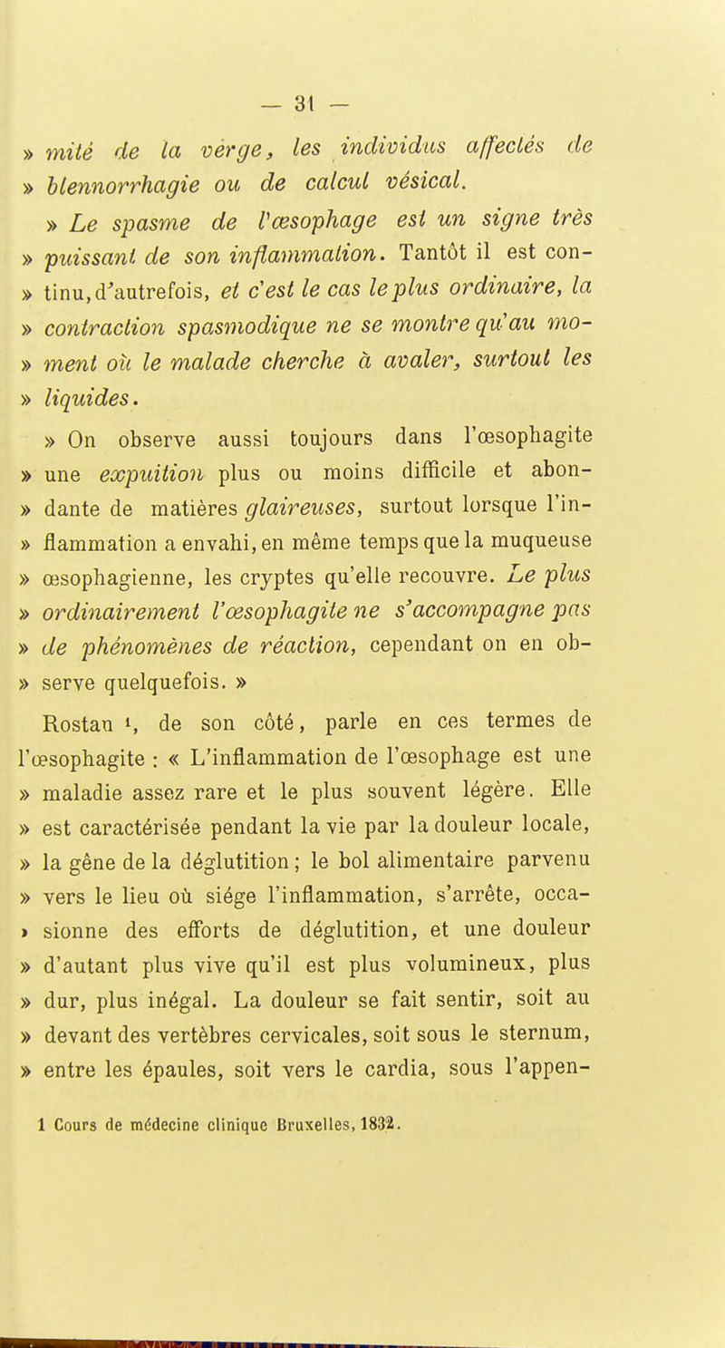 » mité de la verge, les individus affectés de » blennorrhagie ou de calcul vésical. » Le spasme de l'œsophage est un signe très » puissant de son inflammation. Tantôt il est con- » tinu, d'autrefois, et cest le cas le plus ordinaire, la » contraction spasmodique ne se montre qu'au mo- » ment où le malade cherche à avaler, surtout les » liquides. » On observe aussi toujours dans l'œsophagite » une expuition plus ou moins difficile et abon- » dante de matières glaireuses, surtout lorsque l'in- » flammation a envahi, en même temps que la muqueuse » œsophagienne, les cryptes qu'elle recouvre. Le plus » ordinairement l'œsophagite ne s'accompagne pas » de phénomènes de réaction, cependant on en ob- » serve quelquefois. » Rostan S de son côté, parle en ces termes de l'œsophagite : « L'inflammation de l'œsophage est une » maladie assez rare et le plus souvent légère. Elle » est caractérisée pendant la vie par la douleur locale, » la gêne de la déglutition ; le bol alimentaire parvenu » vers le lieu où siège l'inflammation, s'arrête, occa- > sionne des efforts de déglutition, et une douleur » d'autant plus vive qu'il est plus volumineux, plus » dur, plus inégal. La douleur se fait sentir, soit au » devant des vertèbres cervicales, soit sous le sternum, » entre les épaules, soit vers le cardia, sous l'appen- 1 Cours de médecine clinique Bruxelles, 1832.