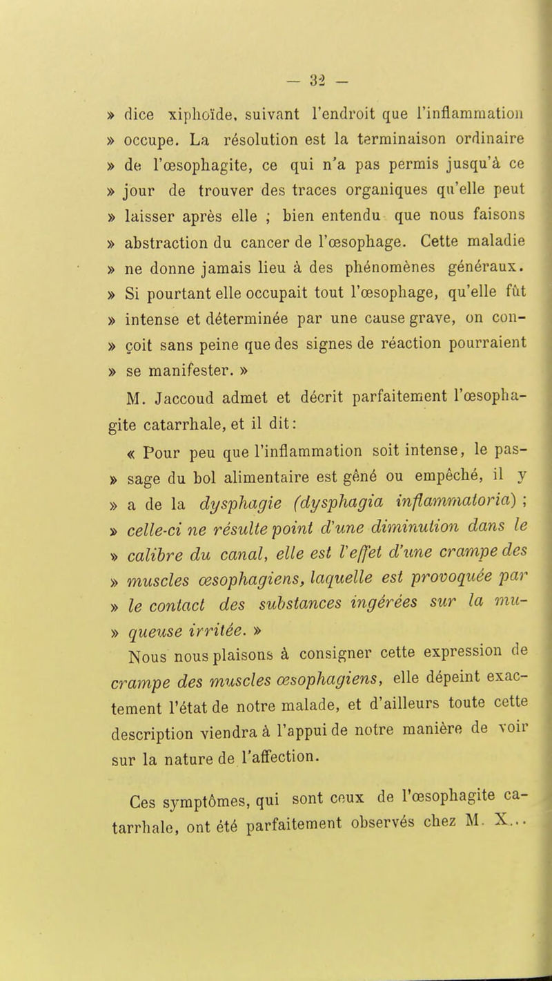 » dice xiplioïde, suivant l'endroit que l'inflammation » occupe. La résolution est la terminaison ordinaire » de l'œsophagite, ce qui n'a pas permis jusqu'à ce » jour de trouver des traces organiques qu'elle peut » laisser après elle ; bien entendu que nous faisons » abstraction du cancer de l'œsophage. Cette maladie » ne donne jamais lieu à des phénomènes généraux. » Si pourtant elle occupait tout l'œsophage, qu'elle fût » intense et déterminée par une cause grave, on con- » çoit sans peine que des signes de réaction pourraient » se manifester. » M. Jaccoud admet et décrit parfaitement l'œsopha- gite catarrhale, et il dit: « Pour peu que l'inflammation soit intense, le pas- » sage du bol alimentaire est gêné ou empêché, il y » a de la dysphagie (dysphagia inflammatoria) ; » celle-ci ne résulte point d'une diminution dans le » calibre du canal, elle est Veffet d'une crampe des » muscles œsophagiens, laquelle est provoquée par » le contact des substances ingérées sur la mu- » queuse irritée. » Nous nous plaisons à consigner cette expression de crampe des muscles œsophagiens, elle dépeint exac- tement l'état de notre malade, et d'ailleurs toute cette description viendra à l'appui de notre manière de voir sur la nature de l'affection. Ces symptômes, qui sont ceux de l'œsophagite ca- tarrhale, ont été parfaitement observés chez M. X...