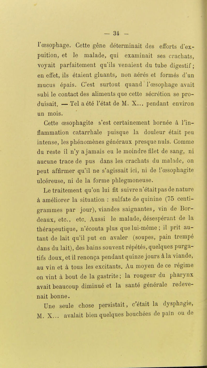 l'œsophage. Cette gêne déterminait des efforts d'ex- puition, et le malade, qui examinait ses crachats, voyait parfaitement qu'ils venaient du tuhe digestif; en effet, ils étaient gluants, non aérés et formés d'un mucus épais. C'est surtout quand l'œsophage avait suhi le contact des aliments que cette sécrétion se pro- duisait. — Tel a été l'état de M. X... pendant environ un mois. Cette œsophagite s'est certainement hornée à Fin- flammation catarrhale puisque la douleur était peu intense, les phénomènes généraux presque nuls. Comme du reste il n'y a jamais eu le moindre filet de sang, ni aucune trace de pus dans les crachats du malade, on peut affirmer qu'il ne s'agissait ici, ni de l'œsophagite ulcéreuse, ni de la forme phlegmoneuse. Le traitement qu'on lui fit suivre n'était pas de nature à améliorer la situation : sulfate de quinine (75 centi- grammes par jour), viandes saignantes, vin de Bor- deaux, etc., etc. Aussi le malade, désespérant de la thérapeutique, n'écouta plus que lui-même ; il prit au- tant de lait qu'il put en avaler (soupes, pain trempé dans du lait), des hains souvent répétés, quelques purga- tifs doux, et il renonça pendant quinze jours à la viande, au vin et à tous les excitants. Au moyen de ce régime on vint à hout de la gastrite ; la rougeur du pharynx avait beaucoup diminué et la santé générale redeve- nait bonne. Une seule chose persistait, c'était la dysphagie, M. X... avalait bien quelques bouchées de pain ou de