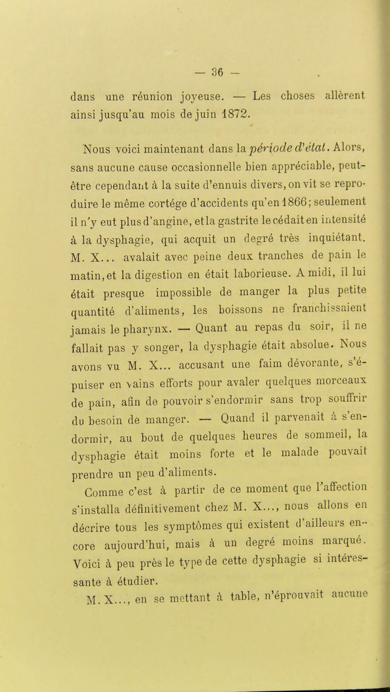 — 96 - dans une réunion joyeuse. — Les choses allèrent ainsi jusqu'au mois de juin 1872. Nous voici maintenant dans la période d'état. Alors, sans aucune cause occasionnelle bien appréciable, peut- être cependant à la suite d'ennuis divers, on vit se repro- duire le même cortège d'accidents qu'en 1866; seulement il n'y eut plus d'angine, et la gastrite le cédait en intensité à la dysphagie, qui acquit un degré très inquiétant. M. X... avalait avec peine deux tranches de pain le matin, et la digestion en était laborieuse. A midi, il lui était presque impossible de manger la plus petite quantité d'aliments, les boissons ne franchissaient jamais le pharynx. — Quant au repas du soir, il ne fallait pas y songer, la dysphagie était absolue. Nous avons vu M. X... accusant une faim dévorante, s'é- puiser en \ains efforts pour avaler quelques morceaux de pain, afin de pouvoir s'endormir sans trop souffrir du besoin de manger. — Quand il parvenait à s'en- dormir, au bout de quelques heures de sommeil, la dysphagie était moins forte et le malade pouvait prendre un peu d'aliments. Gomme c'est à partir de ce moment que l'affection s'installa définitivement chez M. X..., nous allons en décrire tous les symptômes qui existent d'ailleurs en- core aujourd'hui, mais à un degré moins marqué. Voici à peu près le type de cette dysphagie si intéres- sante à étudier. M.X..., en se mettant à table, n'éprouvait aucune