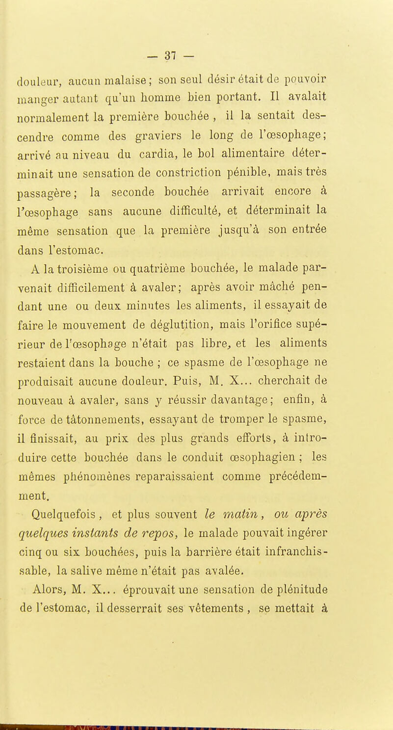 douleur, aucun malaise ; son seul désir était de pouvoir manger autant qu'un homme bien portant. Il avalait normalement la première bouchée , il la sentait des- cendre comme des graviers le long de l'œsophage; arrivé au niveau du cardia, le bol alimentaire déter- minait une sensation de constriction pénible, mais très passagère; la seconde bouchée arrivait encore à l'œsophage sans aucune difficulté, et déterminait la même sensation que la première jusqu'à son entrée dans l'estomac. A la troisième ou quatrième bouchée, le malade par- venait difficilement à avaler; après avoir mâché pen- dant une ou deux minutes les aliments, il essayait de faire le mouvement de déglutition, mais l'orifice supé- rieur de l'œsophage n'était pas libre, et les aliments restaient dans la bouche ; ce spasme de l'œsophage ne produisait aucune douleur. Puis, M. X... cherchait de nouveau à avaler, sans y réussir davantage; enfin, à force de tâtonnements, essayant de tromper le spasme, il finissait, au prix des plus grands efforts, à intro- duire cette bouchée dans le conduit œsophagien ; les mêmes phénomènes reparaissaient comme précédem- ment. Quelquefois , et plus souvent le matin, ou après quelques instants de repos, le malade pouvait ingérer cinq ou six bouchées, puis la barrière était infranchis- sable, la salive même n'était pas avalée. Alors, M. X... éprouvait une sensation de plénitude de l'estomac, il desserrait ses vêtements , se mettait à