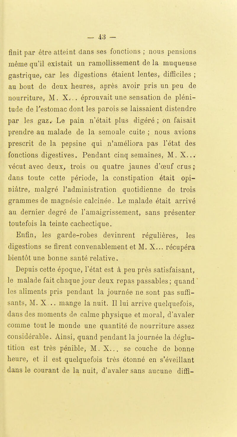 finit par être atteint dans ses fonctions ; nous pensions même qu'il existait un ramollissement de la muqueuse gastrique, car les digestions étaient lentes, difficiles ; au bout de deux heures, après avoir pris un peu de nourriture, M. X... éprouvait une sensation de pléni- tude de l'estomac dont les parois se laissaient distendre par les gaz. Le pain n'était plus digéré ; on faisait prendre au malade de la semoule cuite ; nous avions prescrit de la pepsine qui n'améliora pas l'état des fonctions digestives. Pendant cinq semaines, M. X... vécut avec deux, trois ou quatre jaunes d'œuf crus ; dans toute cette période, la constipation était opi- niâtre, malgré l'administration quotidienne de trois grammes de magnésie calcinée. Le malade était arrivé au dernier degré de l'amaigrissement, sans présenter toutefois la teinte cachectique. Enfin, les garde-robes devinrent régulières, les digestions se firent convenablement et M. X... récupéra bientôt une bonne santé relative. Depuis cette époque, l'état est à peu près satisfaisant, le malade fait chaque jour deux repas passables; quand ' les aliments pris pendant la journée ne sont pas suffi- sants, M. X... mange la nuit. Il lui arrive quelquefois, dans des moments de calme physique et moral, d'avaler comme tout le monde une quantité de nourriture assez considérable. Ainsi, quand pendant la journée la déglu- tition est très pénible, M. X... se couche de bonne heure, et il est quelquefois très étonné en s'éveillant dans le courant de la nuit, d'avaler sans aucune diffi-