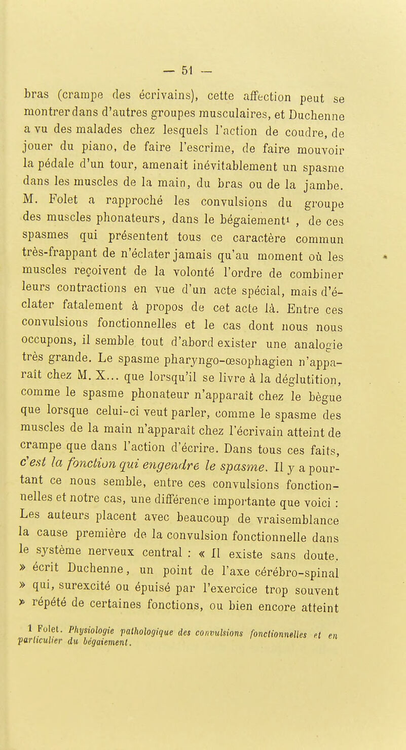 bras (crampe des écrivains), cette affection peut se montrer dans d'autres groupes musculaires, et Duchenne a vu des malades chez lesquels l'action de coudre, de jouer du piano, de faire l'escrime, de faire mouvoir la pédale d'un tour, amenait inévitablement un spasme dans les muscles de la main, du bras ou de la jambe. M. Folet a rapproché les convulsions du groupe des muscles phonateurs, dans le bégaiement^ , de ces spasmes qui présentent tous ce caractère commun très-frappant de n'éclater jamais qu'au moment où les muscles reçoivent de la volonté l'ordre de combiner leurs contractions en vue d'un acte spécial, mais d'é- clater fatalement à propos de cet acte là. Entre ces convulsions fonctionnelles et le cas dont nous nous occupons, il semble tout d'abord exister une analogie très grande. Le spasme pharyngo-œsophagien n'appa- raît chez M. X... que lorsqu'il se livre à la déglutition, comme le spasme phonateur n'apparaît chez le bègue que lorsque celui-ci veut parler, comme le spasme des muscles de la main n'apparaît chez l'écrivain atteint de crampe que dans l'action d'écrire. Dans tous ces faits, c'est la fonction qui engendre le spasme. Il y a pour- tant ce nous semble, entre ces convulsions fonction- nelles et notre cas, une différence importante que voici : Les auteurs placent avec beaucoup de vraisemblance la cause première de la convulsion fonctionnelle dans le système nerveux central : « Il existe sans doute. » écrit Duchenne, un point de l'axe cérébro-spinal » qui, surexcité ou épuisé par l'exercice trop souvent » répété de certaines fonctions, ou bien encore atteint 1 Folet. Physiologie pathologique des convulsions fonctionnelles et en 'particulier du bégaiement.