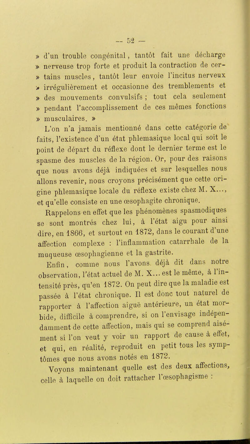 » d'un trouble congénital, tantôt fait une décharge » nerveuse trop forte et produit la contraction de cer- » tains muscles, tantôt leur envoie l'incitus nerveux > irrégulièrement et occasionne des tremblements et » des mouvements convulsifs ; tout cela seulement » pendant l'accomplissement de ces mêmes fonctions » musculaires. » L'on n'a jamais mentionné dans cette catégorie de faits, l'existence d'un état phlemasique local qui soit le point de départ du réflexe dont le dernier terme est le spasme des muscles de la région. Or, pour des raisons que nous avons déjà indiquées et sur lesquelles nous allons revenir, nous croyons précisément que cette ori- gine phlemasique locale du réflexe existe chez M. X..., et qu'elle consiste en une œsophagite chronique. Rappelons en effet que les phénomènes spasmodiques se sont montrés chez lui, à l'état aigu pour ainsi dire, en 1866, et surtout en 1872, dans le courant d'une affection complexe : l'inflammation catarrhale de la muqueuse œsophagienne et la gastrite. Enfin, comme nous l'avons, déjà dit dans notre observation, l'état actuel de M. X... est le même, à l'in- tensité près, qu'en 1872. On peut dire que la maladie est passée à l'état chronique. Il est donc tout naturel de rapporter à l'affection aiguë antérieure, un état mor- bide, difficile à comprendre, si on l'envisage indépen- damment de cette affection, mais qui se comprend aisé- ment si l'on veut y voir un rapport de cause à effet, et qui, en réalité, reproduit en petit tous les symp- tômes que nous avons notés en 1872. Voyons maintenant quelle est des deux affections, celle à laquelle on doit rattacher l'œsophagisme :