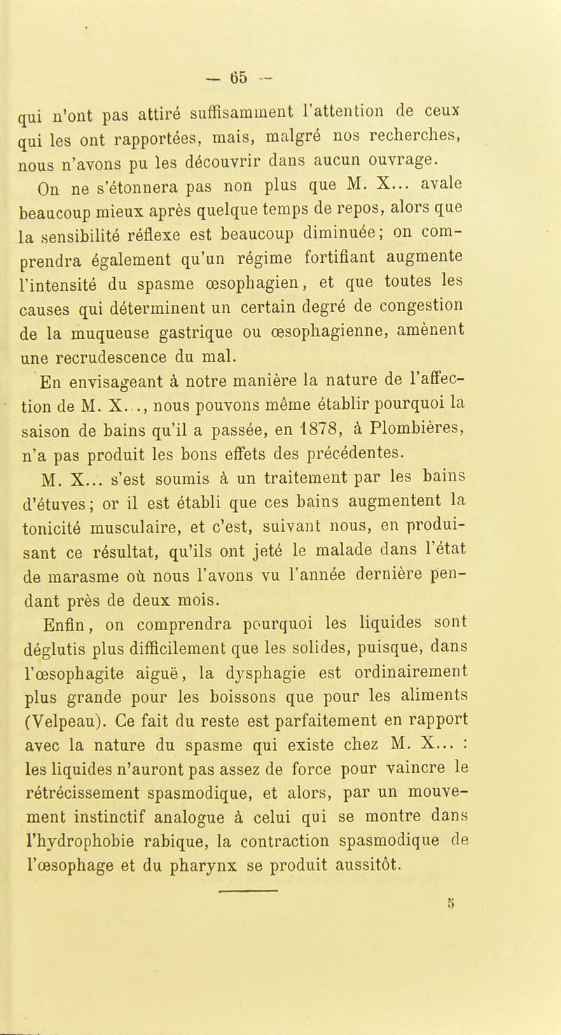 qui n'ont pas attiré suffisamment l'attention de ceux qui les ont rapportées, mais, malgré nos recherches, nous n'avons pu les découvrir dans aucun ouvrage. On ne s'étonnera pas non plus que M. X... avale beaucoup mieux après quelque temps de repos, alors que la sensibilité réflexe est beaucoup diminuée ; on com- prendra également qu'un régime fortifiant augmente l'intensité du spasme œsophagien, et que toutes les causes qui déterminent un certain degré de congestion de la muqueuse gastrique ou œsophagienne, amènent une recrudescence du mal. En envisageant à notre manière la nature de l'affec- tion de M. X. ., nous pouvons même établir pourquoi la saison de bains qu'il a passée, en 1878, à Plombières, n'a pas produit les bons effets des précédentes. M. X... s'est soumis à un traitement par les bains d'étuves ; or il est établi que ces bains augmentent la tonicité musculaire, et c'est, suivant nous, en produi- sant ce résultat, qu'ils ont jeté le malade dans l'état de marasme où nous l'avons vu l'année dernière pen- dant près de deux mois. Enfin, on comprendra pourquoi les liquides sont déglutis plus difficilement que les solides, puisque, dans l'œsophagite aiguë, la dysphagie est ordinairement plus grande pour les boissons que pour les aliments (Velpeau). Ce fait du reste est parfaitement en rapport avec la nature du spasme qui existe chez M. X... : les liquides n'auront pas assez de force pour vaincre le rétrécissement spasmodique, et alors, par un mouve- ment instinctif analogue à celui qui se montre dans l'hydrophobie rabique, la contraction spasmodique de l'œsophage et du pharynx se produit aussitôt.