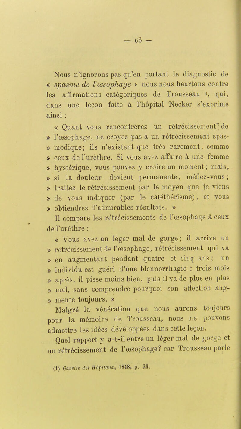Nous n'ignorons pas qu'en portant le diagnostic de « spasme de l'œsophage » nous nous heurtons contre les affirmations catégoriques de Trousseau l, qui, dans une leçon faite à l'hôpital Necker s'exprime ainsi : « Quant vous rencontrerez un rétrécissement^ de » l'œsophage, ne croyez pas à un rétrécissement spas- » modique; ils n'existent que très rarement, comme » ceux de l'urèthre. Si vous avez affaire à une femme » hystérique, vous pouvez y croire un moment; mais, » si la douleur devient permanente, méfiez-vous ; » traitez le rétrécissement par le moj^en que je viens » de vous indiquer (par le catéthérisme), et vous » obtiendrez d'admirables résultats. » Il compare les rétrécissements de l'œsophage à ceux de l'urèthre : « Vous avez un léger mal de gorge ; il arrive un » rétrécissement de l'œsophage, rétrécissement qui va » en augmentant pendant quatre et cinq ans ; un » individu est guéri d'une blennorrhagie : trois mois » après, il pisse moins bien, puis il va de plus en plus » mal, sans comprendre pourquoi son affection aug- » mente toujours. » Malgré la vénération que nous aurons toujours pour la mémoire de Trousseau, nous ne pouvons admettre les idées développées dans cette leçon. Quel rapport y a-t-il entre un léger mal de gorge et un rétrécissement de l'œsophage? car Trousseau parle (1) Gazette des Hôpitaux, 1848, p. 26.