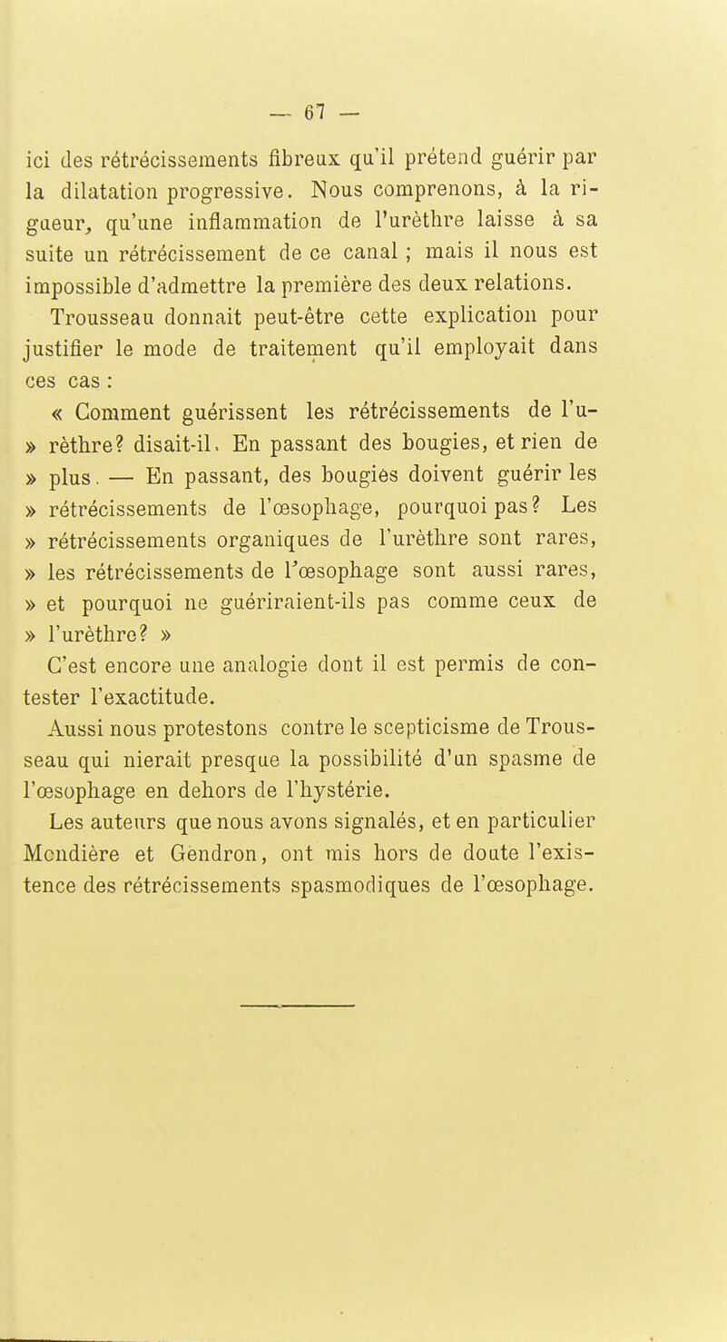 ici des rétrécissements fibreux qu'il prétend guérir par la dilatation progressive. Nous comprenons, à la ri- gueur, qu'une inflammation de l'urèthre laisse à sa suite un rétrécissement de ce canal ; mais il nous est impossible d'admettre la première des deux relations. Trousseau donnait peut-être cette explication pour justifier le mode de traitement qu'il employait dans ces cas : « Comment guérissent les rétrécissements de l'u- » rèthre? disait-il, En passant des bougies, et rien de » plus. — En passant, des bougies doivent guérir les » rétrécissements de l'œsophage, pourquoi pas? Les » rétrécissements organiques de l'urèthre sont rares, » les rétrécissements de l'œsophage sont aussi rares, » et pourquoi ne guériraient-ils pas comme ceux de » l'urèthre? » C'est encore une analogie dont il est permis de con- tester l'exactitude. Aussi nous protestons contre le scepticisme de Trous- seau qui nierait presque la possibilité d'un spasme de l'œsophage en dehors de l'hystérie. Les auteurs que nous avons signalés, et en particulier Mcndière et Gendron, ont mis hors de doute l'exis- tence des rétrécissements spasmodiques de l'œsophage.