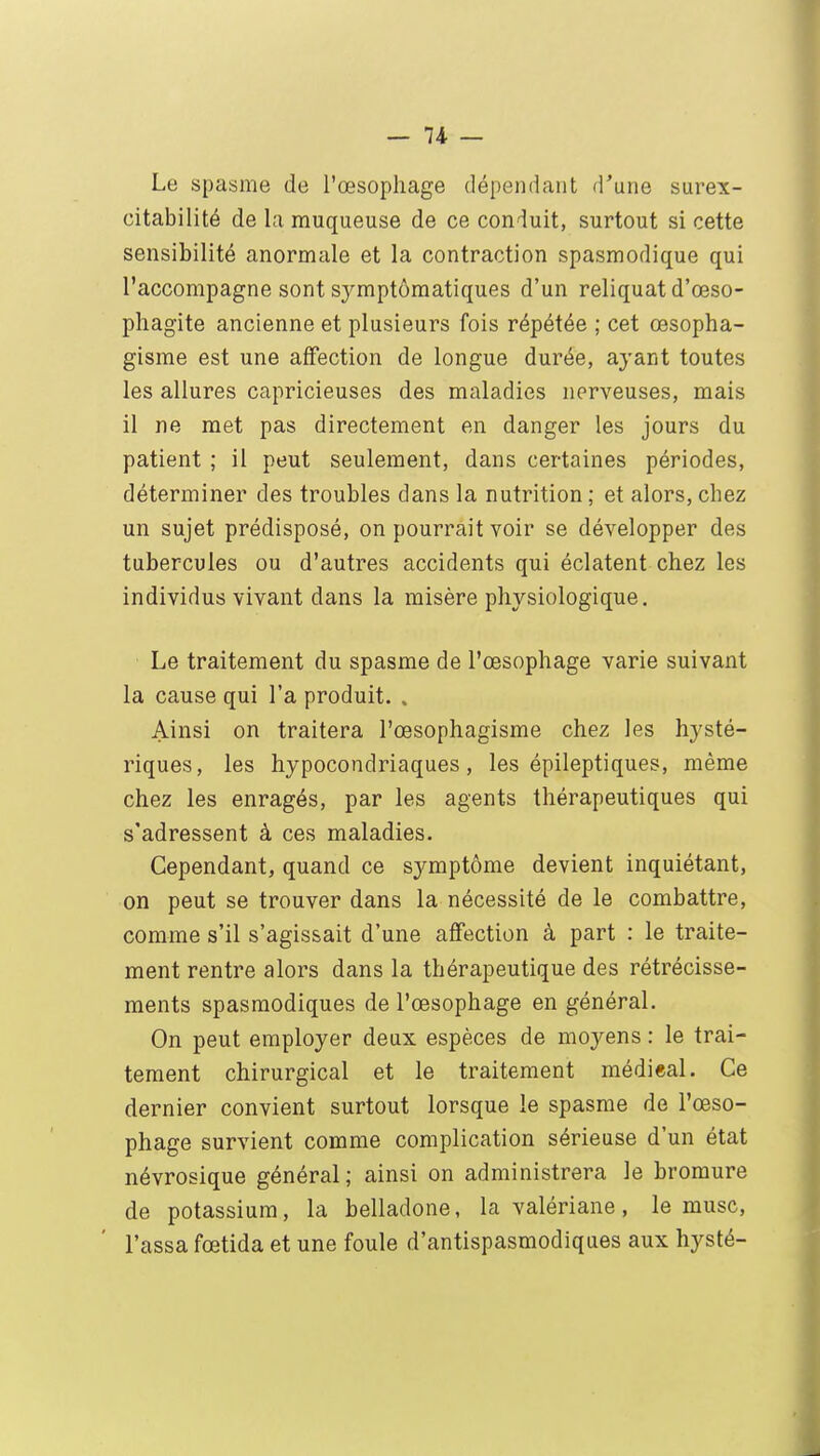 Le spasme de l'œsophage dépendant d'une surex- citabilité de la muqueuse de ce conduit, surtout si cette sensibilité anormale et la contraction spasmodique qui l'accompagne sont symptômatiques d'un reliquat d'œso- phagite ancienne et plusieurs fois répétée ; cet œsopha- gisme est une affection de longue durée, ayant toutes les allures capricieuses des maladies nerveuses, mais il ne met pas directement en danger les jours du patient ; il peut seulement, dans certaines périodes, déterminer des troubles dans la nutrition ; et alors, chez un sujet prédisposé, on pourrait voir se développer des tubercules ou d'autres accidents qui éclatent chez les individus vivant dans la misère physiologique. Le traitement du spasme de l'œsophage varie suivant la cause qui l'a produit. , Ainsi on traitera l'œsophagisme chez les hysté- riques, les hypocondriaques, les épileptiques, même chez les enragés, par les agents thérapeutiques qui s'adressent à ces maladies. Cependant, quand ce symptôme devient inquiétant, on peut se trouver dans la nécessité de le combattre, comme s'il s'agissait d'une affection à part : le traite- ment rentre alors dans la thérapeutique des rétrécisse- ments spasmodiques de l'œsophage en général. On peut employer deux espèces de moyens : le trai- tement chirurgical et le traitement médi«al. Ce dernier convient surtout lorsque le spasme de l'œso- phage survient comme complication sérieuse d'un état névrosique général; ainsi on administrera le bromure de potassium, la belladone, la valériane, le musc, Tassa fœtida et une foule d'antispasmodiques aux hysté-