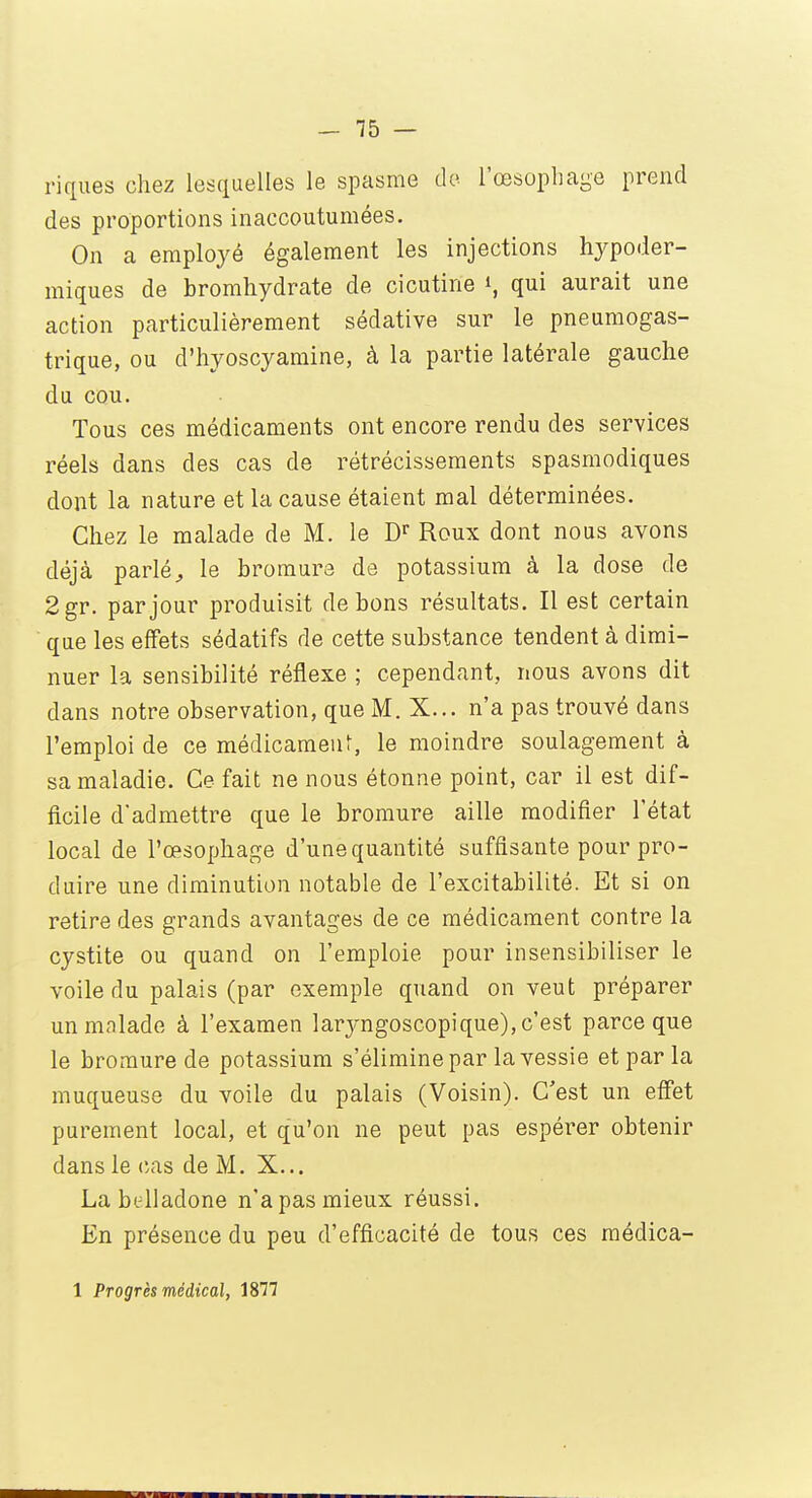 riques chez lesquelles le spasme de l'œsophage prend des proportions inaccoutumées. On a employé également les injections hypoder- miques de bromhydrate de cicutine i, qui aurait une action particulièrement sédative sur le pneumogas- trique, ou d'hyoscyamine, à la partie latérale gauche du cou. Tous ces médicaments ont encore rendu des services réels dans des cas de rétrécissements spasmodiques dont la nature et la cause étaient mal déterminées. Chez le malade de M. le Dr Roux dont nous avons déjà parlé., le bromure de potassium à la dose de 2gr. par jour produisit de bons résultats. Il est certain que les effets sédatifs de cette substance tendent à dimi- nuer la sensibilité réflexe ; cependant, nous avons dit dans notre observation, que M. X... n'a pas trouvé dans l'emploi de ce médicament, le moindre soulagement à sa maladie. Ce fait ne nous étonne point, car il est dif- ficile d'admettre que le bromure aille modifier l'état local de l'œsophage d'une quantité suffisante pour pro- duire une diminution notable de l'excitabilité. Et si on retire des grands avantages de ce médicament contre la cystite ou quand on l'emploie pour insensibiliser le voile du palais (par exemple quand on veut préparer un malade à l'examen laryngoscopique), c'est parce que le bromure de potassium s'élimine par la vessie et par la muqueuse du voile du palais (Voisin). C'est un effet purement local, et qu'on ne peut pas espérer obtenir dans le cas de M. X... La belladone n'apas mieux réussi. En présence du peu d'efficacité de tous ces médica-