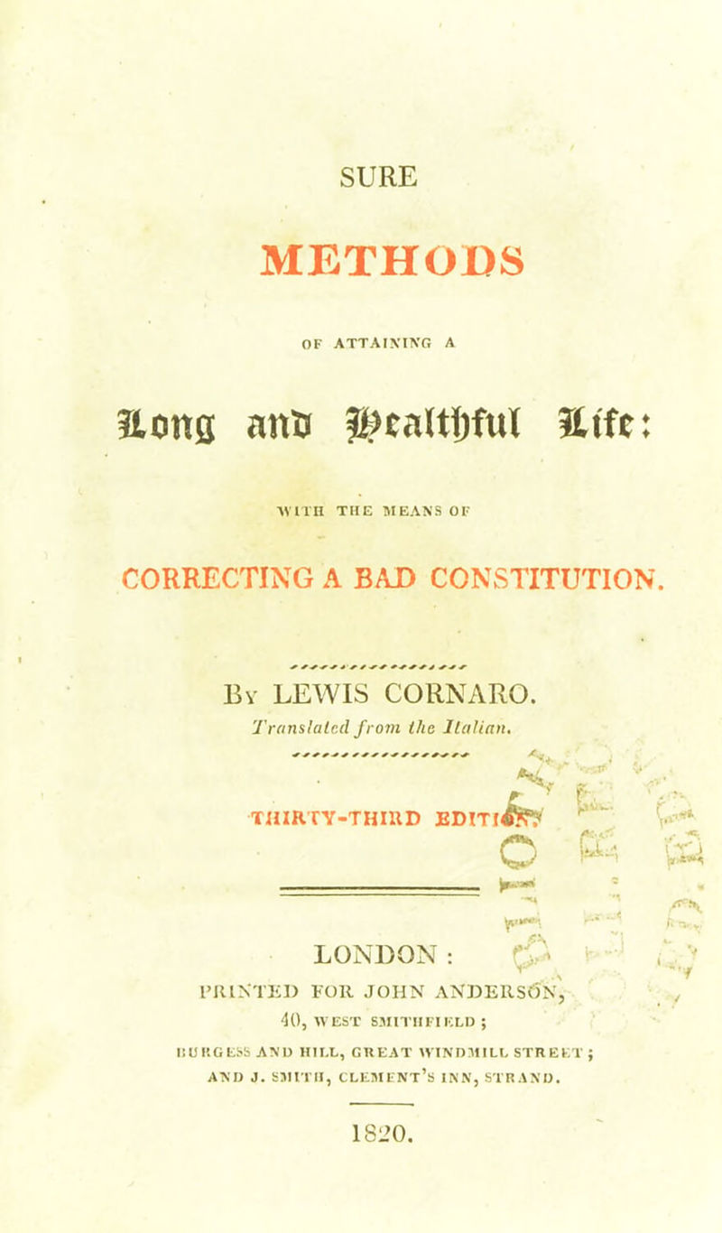 SURE METHODS OF ATTAIXING A Hons attu H^taltJjfuI Sife: AVITH THE MEANS OF CORRECTING A BAD CONSTITUTION. Bv LEWIS CORNARO. Translalcd from the Jlalinn, LONDON: PRINTED FOR JOHN ANDERSv^IN, 40, WEST SJIITIIFIKLI) ; ISURGESS ANU HII.L, GREAT WINDMILL STREKT ; Asn J. S5in II, clmmfnt's inn, straxo. ■..XT- V- , fir V- o r 1820.