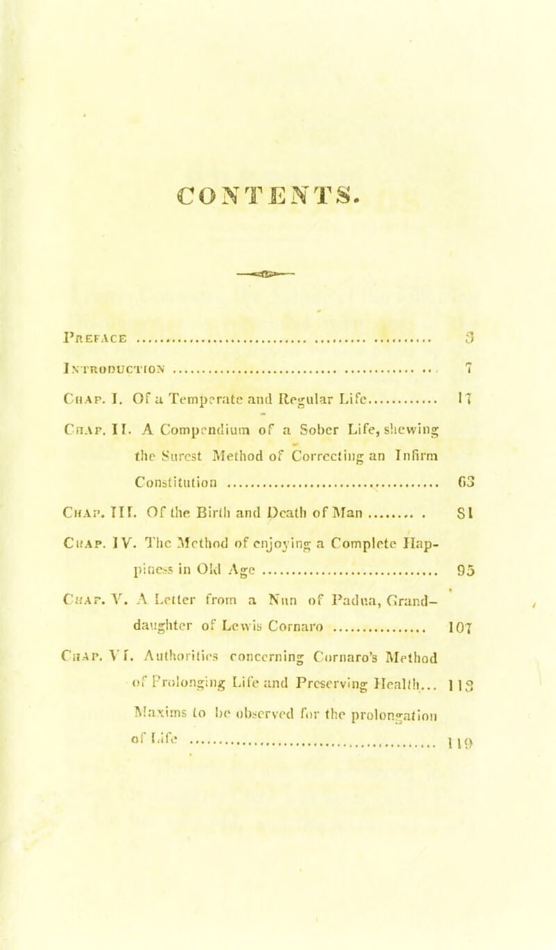 CONTENTS. Preface , 3 Introduction 7 Chap. I. Of a Temperate and Regular Life 17 Chap. II. A Comprndium of a Sober Life, slicwing the Surest Method of Correcting an Infirm Constitution 03 Chap, TIf. Of the Birth and Death of Man SI Chap. IV. The !\fcthod of enjoying a Complete Hap- piness in Old Age 95 Chap. V. A Letter from a Nun of Padua, Grand- daughter of Lewis Cornaro 107 Chap. \'f. Authorities concerning Cornaro'a Method of Prolonging Life and Preserving Health... 1 IS Maxims to he ob.^icrved for the prolongation