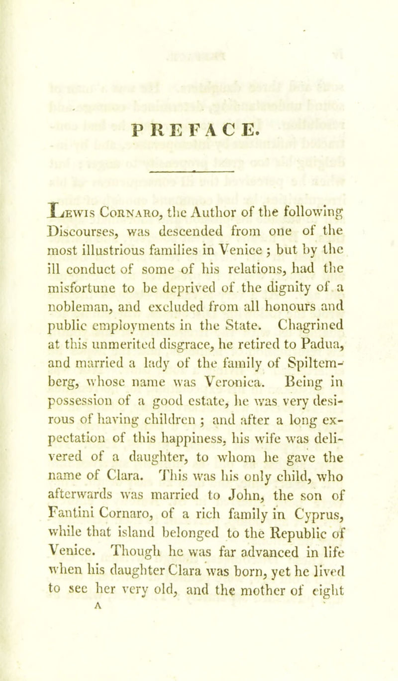 PREFACE. Ijewis CoRNAiio, tlic Author of the followinp^ Discourses, was descended from one of the most illustrious families in Venice ; but by tlic ill conduct of some of his relations, had the misfortune to be deprived of the dignity of a nobleman, and excluded from all honours and public employments in the State. Chagrined at this unmerited disgrace, he retired to Padua, and married a lady of the family of Spiltcm- berg, ^vhose name was Veronica. Being in possession of a good estate, he was very desi- rous of having children ; and after a long ex- pectation of this happiness, his wife was deli- vered of a daughter, to whom he gave the name of Clara. 'J'ln's was his only child, who afterwards was married to John, the son of Fantini Cornaro, of a rich family in Cyprus, while that island belonged to the Republic of Venice. Though he was far advanced in life when his daugliter Clara was born, yet he lived to sec her very old, and the mother of < igiit