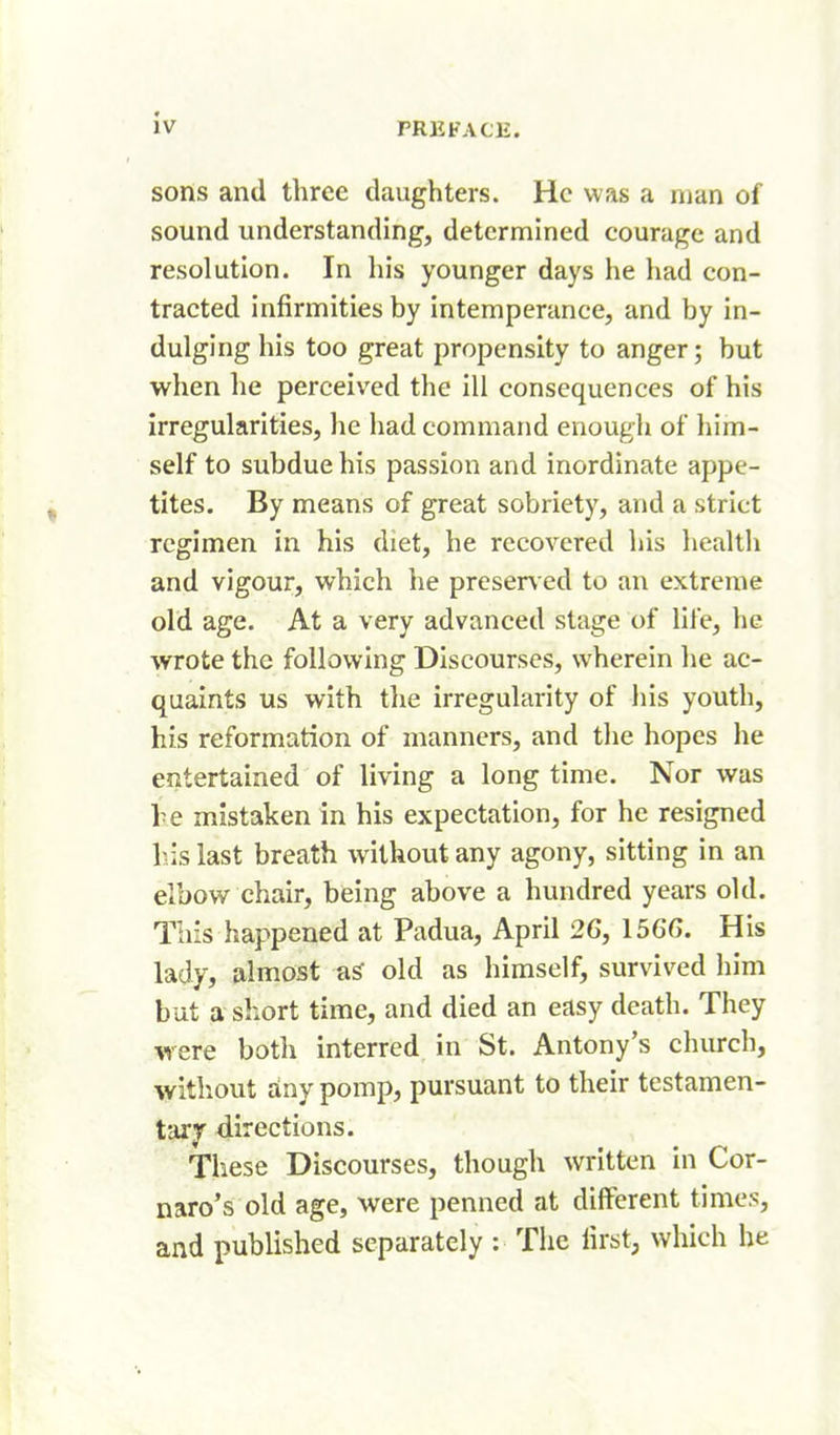 sons and three daughters. He was a man of sound understanding, determined courage and resolution. In his younger days he had con- tracted infirmities by intemperance, and by in- dulging his too great propensity to anger; but when he perceived the ill consequences of his irregularities, he had command enough of him- self to subdue his passion and inordinate appe- tites. By means of great sobriety, and a strict regimen in his diet, he recovered his health and vigour, which he preser\ ed to an extreme old age. At a very advanced stage of life, he wrote the following Discourses, wherein he ac- quaints us with the irregularity of his youth, his reformation of manners, and the hopes he entertained of living a long time. Nor was he mistaken in his expectation, for he resigned his last breath without any agony, sitting in an elbow chair, being above a hundred years old. This happened at Padua, April 26, 156G. His lady, almost old as himself, survived liim but a short time, and died an easy death. They were both interred in St. Antony's church, witliout any pomp, pursuant to their tcstamen- tarjr directions. These Discourses, though written in Cor- naro's old age, were penned at different times, and published separately : The first, which he