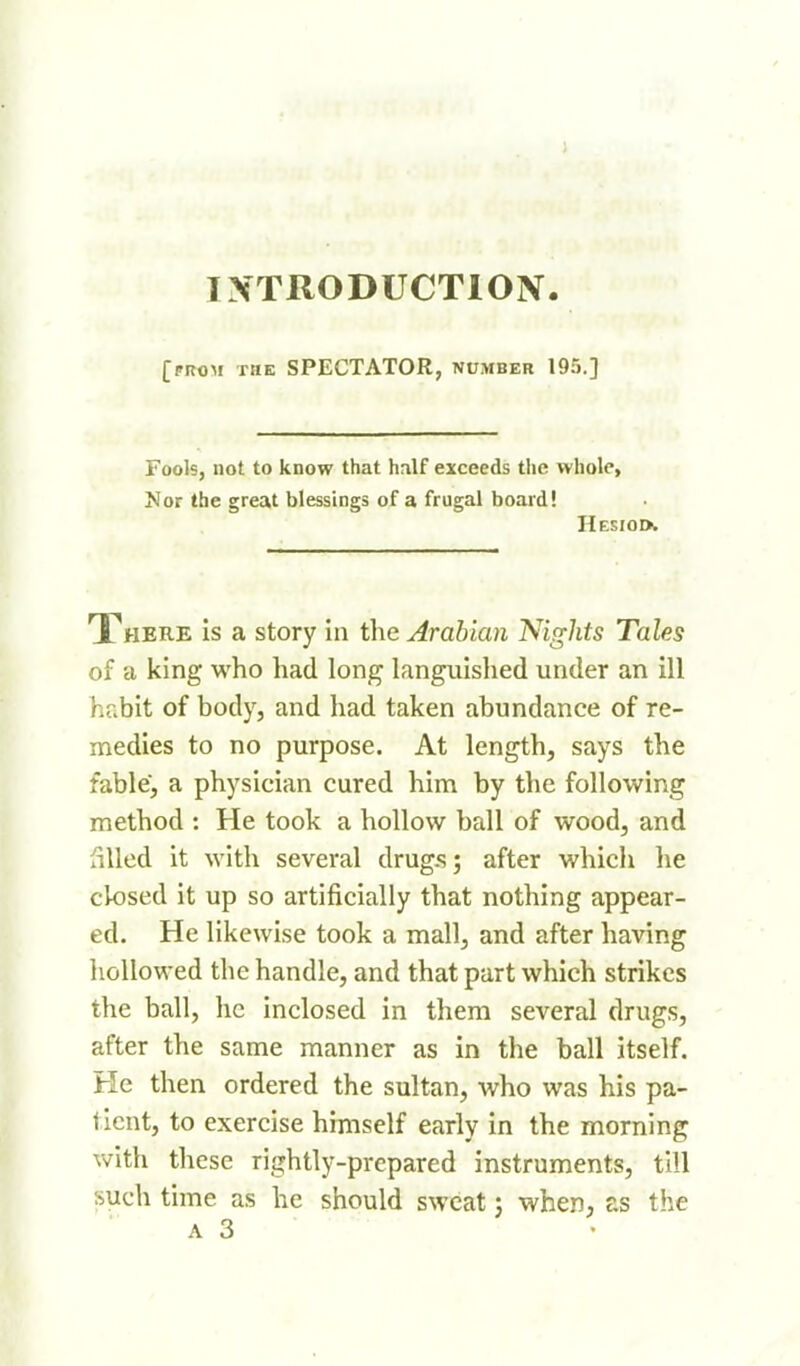 IXTRODUCTION. [from the spectator, number 195.] Fools, not to know that hnlf exceeds the whole, Nor the great blessings of a frugal board! Hesiod. There is a story In the Arabian Nights Tales of a king who had long languished under an ill habit of body, and had taken abundance of re- medies to no purpose. At length, says the fable, a physician cured him by the following method : He took a hollow ball of wood, and billed it with several drug.sj after which he ck)sed it up so artificially that nothing appear- ed. He likewise took a mall, and after having hollowed the handle, and that part which strikes the ball, he inclosed in them several drugs, after the same manner as in the ball itself. He then ordered the sultan, who was his pa- tient, to exercise himself early in the morning with these rightly-prepared instruments, till such time as he should sweat j when, as the ■ A 3