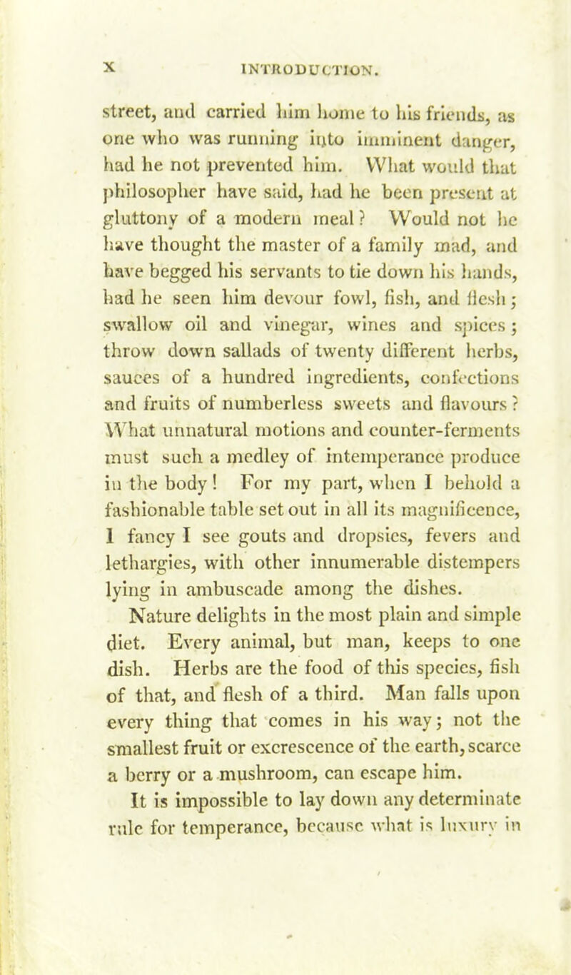 street, aud carried him home to his friends, as one who was running into imuiinent danger, had he not prevented him. What would that j)hilosopher have said, liad he been present at gluttony of a modern meal ? Would not he liave thought the master of a family mad, and have begged his servants to tie down his liands, had he seen him devour fowl, fish, and llcsli; swallow oil and vineg-ar, wines and s])ices; throw down sallads of twenty different herbs, sauces of a hundred Ingredients, confections and fruits of numberless sweets and flavours ? What unnatural motions and counter-ferments must such a medley of intemperance produce in tlie body! For my part, when I behold a fashionable table set out in all its magnificence, 1 fancy I see gouts and dropsies, fevers and lethargies, with other innumerable distempers lying in ambuscade among the dishes. Nature delights in the most plain and simple diet. Every animal, but man, keeps to one dish. Herbs are the food of this species, fish of that, and flesh of a third. Man falls upon every thing that comes in his way; not the smallest fruit or excrescence of the earth, scarce a berry or a mushroom, can escape him. It is impossible to lay down any determinate rule for temperance, because Avhat is hixury in