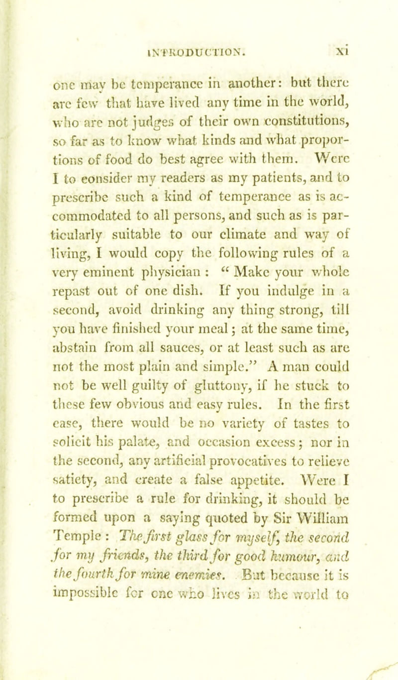 one may be temperance in another: but there arc few that have lived any time in the world, who arc not judges of their own constitutions, so far as to know what kinds and what propor- tions of food do best agree with them. Were I to consider ray readers as my patients, and to prescribe such a kind of temperance as is ac- commodated to all persons, and such as is par- ticularly suitable to our climate and way of living, I would copy the following rules of a very eminent pliysician ;  Make your whole repast out of one dish. If you indulge in a second, avoid drinking any thing strong, till you have finisiicd your meal; at the same time, abstain from all sauces, or at least such as are not the most plain and simple. A man could not be well guilty of gluttony, if he stuck to these few obvious and easy rules. In the first case, there would be no variety of tastes to solicit his palate, and occasion excess; nor in the second, any artificial provocatives to relieve satiety, and create a false appetite. Were I to prescribe a rule for drinking, it should be formed upon a saying quoted by Sir William Temple : The first glass for my self the second for my friends, the third for good humour, and the fourth for mine enemies. But because It is imposiiiblc fcr cue who lives in the v.'orld to