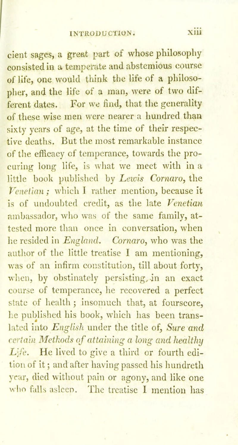 cient sages, a great part of whose philosophy consisted in a temperate and abstemious course of life, one would think the life of a philoso- piier, and the life of a man, were of two dif- ferent dates. For we find, tliat the generality of these wise men were nearer a hundi-cd than sixty years of age, at the time of their respec- tive deaths. But the most remarkable instance of the efficacy of temperance, towards the pro- curing long life, is wliat we meet with in a little book published by Lewis Cornaro, the Venetian; which I rather mention, because it is of undoubted credit, as the late Venetian ambassador, who was of the same family, at- tested more than once in conversation, when he resided in England. Cornaro, who was the autlior of the little treatise I am mentioning, was of an infirm constitution, till about forty, Avhen, by obstinately persisting, in an exact course of temperance, lie recovered a perfect state of liealth ; insomuch that, at fourscore, 1;C publislicd his book, which has been trans- lated into English under the title of, Sure and certain Methods of attaining a long and healthy L'fc. He lived to give a third or fourth edi- tion of it; and after having passed Ins hundreth year, died without pain or agony, and like one who falls aslccD. The treatise I mention has