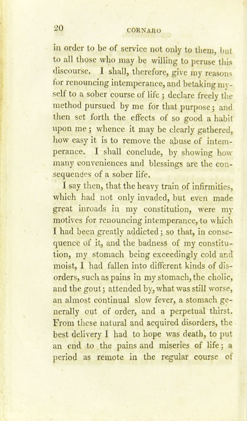 in order to be of service not only to tlieni, hut to all those who may be willing to peruse this discourse. I shall, tlierefore, give my reasons for renouncing intemperance, and betaking my- self to a sober course of life j declare freely tlie method pursued by me for that purpose; and then set forth the effects of so good a habit upon me; whence it may be clearly gathered, how easy it is to remove the abuse of intem- perance. I shall conclude, by showing how many conveniences and blessings are the con- sequenees of a sober life. I say then, that the heavy train of infirmities, which had not only invaded, but even made great inroads in my constitution, were my motives for renouncing intemperance, to which I had been greatly addicted 3 so that, in conse- quence of it, and the badness of my constitu- tion, my stomach being exceedingly cold and moist, I had fallen into different kinds of dis- orders, such as pains in my stomach, the cholic, and the gout; attended by, what was still worse, an almost continual slow fever, a stomach ge- nerally out of order, and a perpetual thirst. From tliese natural and acquired disorders, the best delivery I had to hope was death, to put an end to the pains and miseries of life; a period as remote in the regular course of