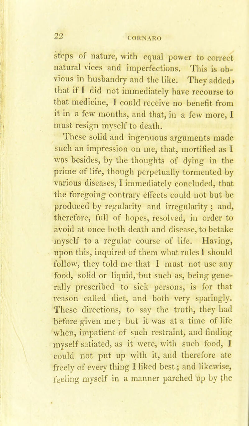 steps of nature, with equal power to correct natural vices and imperfections. This is ob- vious in husbandry and the like. They added* that if I did not immediately have recourse to that medicine, I could receive no benefit from it in a few months, and that, in a few more, I must resign myself to death. These solid and ingenuous arguments made such an impression on me, that, mortified as 1 was besides, by the thoughts of dying in the prime of life, though perpetually tormented by various diseases, I immediately concluded, that the foregoing contrary effects could not but be produced by regularity and irregularity ; and, therefore, full of hopes, resolved, in order to avoid at once both death and disease, to betake myself to a regular course of life. Having, upon this, inquired of them what rules I should follow, they told me that I must not use any food, solid or liquid, but such as, being gene- rally prescribed to sick persons, is for that reason called diet, and both very sparingly. These directions, to say the truth, they had before given me ; but it was at a time of life wlien, impatient of sucli restraint, and finding myself satiated, as it were, witli such food, I could not put up with it, and therefore ate freely of every thing I liked best; and likewise, lecling myself in a manner parched up by the