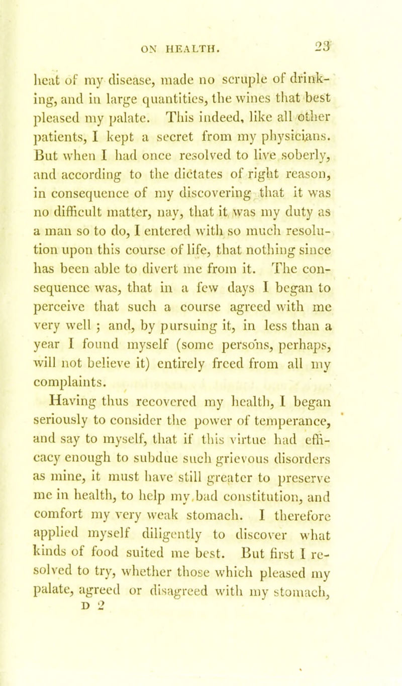 2& heat of my disease, made no scruple of drink- ing, and iu large quantities, the wines that best pleased my palate. This indeed, like all other patients, I kept a secret from my physicians. But when I had once resolved to live soberly, and according to the dictates of right reason, in consequence of my discovering that it was no difficult matter, nay, that it was my duty as a man so to do, I entered witii so much resolu- tion upon this course of life, that nothing since has been able to divert me from it. The con- sequence was, that in a few days I began to perceive that such a course agreed with me very well ; and, by pursuing it, in less than a year I found myself (some persons, perhaps, will not believe it) entirely freed from all my complaints. Having thus recovered my health, 1 began seriously to consider the power of temperance, and say to myself, that if this virtue had efii- cacy enough to subdue such grievous disorders as mine, it must have still greater to preserve me in health, to help my,bad constitution, and comfort my very weak stomach. I therefore applied myself diligently to discover what kinds of food suited me best. But first I re- solved to try, whether those which pleased my palate, agreed or disagreed with my stomach, D 2