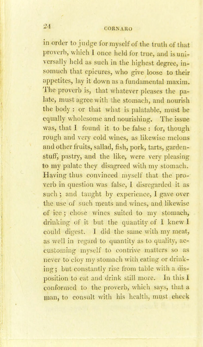 2-1 CORNARO in order to judge for myself of tlie trutli of that l)rovc'rb, which I once held for true, and is uni- versally held as such in the highest degree, in- somuch that epicures, who give loose to their appetites, lay it down as a fundamental maxim. The proverb is, that whatever pleases the pa- late, must agree with the stomacJi, and nourish tlie body : or that what is palatable, must be equally wholesome and nourisliing. The issue was, that I found it to be false : for, though rough and very cold wines, as likewise melons and other fruits, sallad, fish, pork, tarts, garden- stuftj pastry, and the like, were very pleasing to my palate they disagreed with my stomach. Having thus convinced myself that the pro- verb in question was false, I disregarded it as such ; and taught by experience, I gave over the use of such meats and wines, and likewise of ice ; chose whines suited to my stomach, drinking of it but the quantity of I knew I could digest. I did the same v/ith my meat, as well in regard to quantity as to qualitj^, ac- customing myself to contrive matters so as never to cloy my stomach with eating or drink- ing ; but constantly rise from table with a dis- position to eat and drink still more. In this I conformed to the proverb, which says, that a inan, to consult with his healtii, nmst check