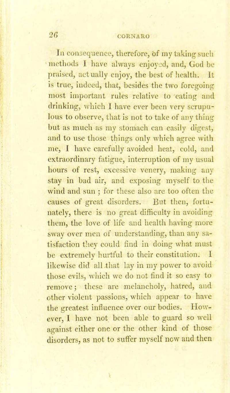 2G In consequence, therefore, of my taking such - methods I have always enjoy jcJ, and, God be praised, actually enjoy, the best of liealth. It is true, indeed, that, besides the two foregoing most important rules relative to eating and drinking, which I have ever been very scrupu- lous to observe, that is not to take of any thing but as much as my stomach can easily digest, and to use those things only which agree with me, I have carefully avoided heat, cold, and extraordinary fatigue, interruption of my usual hours of rest, excessive venery, making any stay in bad air, and exposing myself to the wind and sun ; for these also are too often the causes of great disorders. But tlien, fortu- nately, there is no great difficulty in avoiding them, the love of life and health having more sway over men of understanding, than any sa- tisfaction they could find in doing what must be extremely hurtful to their constitution. I likewise did all that lay in my povrer to avoid those evils, which we do not find it so easy to remove; these are melancholy, hatred, and other violent passions, which appear to have the greatest influence over our bodies. How- ever, I have not been able to guard so well against either one or the other kind of those disorders, as not to suffer myself new and then