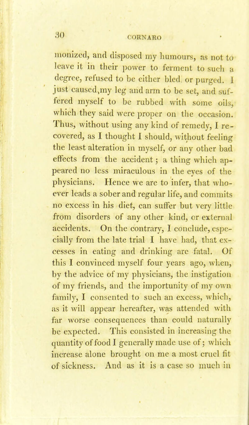 monizedl, and disposed my humours, as not to leave it in their power to ferment to such a degree, refused to be either bled, or purged. 1 just causcd.my leg and arm to be set, and suf- fered myself to be rubbed with some oils, which they said were proper on tlie occasion. Thus, without using any kind of remedy, I re- covered, as I thought 1 should, without feeling the least alteration in myself, or any other bad effects from the accident; a thing which ap- peared no less miraculous in the eyes of the physicians. Hence we are to infer, that who- ever leads a sober and regular life, and commits no excess in his diet, can suffer but very little from disorders of any other kind, or external accidents. On the contrary, I conclude, espe- cially from the late trial I have had, that ex- cesses in eating and drinking arc fatal. Of this I convinced myself four years ago, when, by the advice of my physicians, the instigation of my friends, and the importunity of my own family, I consented to such an excess, which, as it will appear hereafter, was attended with far worse consequences than could naturally be expected. This consisted in increasing the quantity of food I generally made use of; which increase alone brought on me a most cruel fit of sickness. And as it is a case so much in