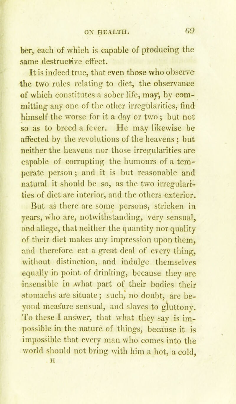 G9 her, each of which is capable of producing tlie same destructive effect. It is indeed true, that even those who observe the two rules relating to diet, the observance of which constitutes a sober life, mayl, by com- mitting any one of the other irregularities, find himself the worse for it a day or two; but not so as to breed a fever. He may likewise be affected by the revolutions of the heavens; but neither the heavens nor those irregularities are capable of corrupting the humours of a tem- perate person; and it is but reasonable and natural it should be so, as the two irregulari- ties of diet are interior, and the others exterior. But as there are some persons, stricken in years, who are, notwithstanding, very sensual, and allege, that neither the quantity nor quality of their diet makes any impression upon them, and therefore eat a great deal of every thing, without distinction, and indulge themselves equally in point of drinking, because they are insensible in Avhat part of their bodies their stomachs are situate; such,' no doubt, are be- yond measure sensual, and slaves to gluttony. To these I answer, that what they say is im- possible in the nature of things, because it is impossible that every man who comes into the world should not bring with liim a hot, a cold, 11