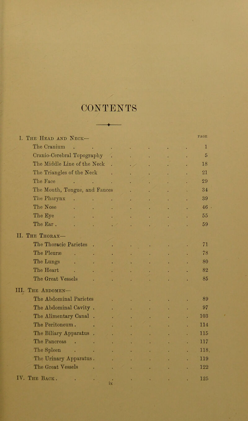 CONTENTS —f— I. The Head and Neck— The Cranium ....... 1 Cranio-Cerebral Topography ..... 5 The Middle Line of the Neck ..... 18 The Triangles of the Neck ..... 21 The Face ....... 29 The Mouth, Tongue, and Fauces . . . .34 The Pharynx ....... 39 The Nose . . . . . . . 46 • The Eye ....... 55 The Ear ........ 59 II. The Thokax— The Thoracic Parietes ...... 71 The Pleurae ....... 78 The Lungs ....... 80 The Heart ....... 82 The Great Vessels ...... 85 III. The Abdomen— The Abdominal Parietes ..... 89 The Abdominal Cavity ...... 97 The Alimentary Canal . . . . . .103 The Peritoneum. . . . . . .114 The Biliary Apparatus . . . . . .115 The Pancreas ....... 117 The Spleen ....... 118, The Urinary Apparatus. ..... 119 The Great Vessels . . . . . .122 IV. The Back. 125