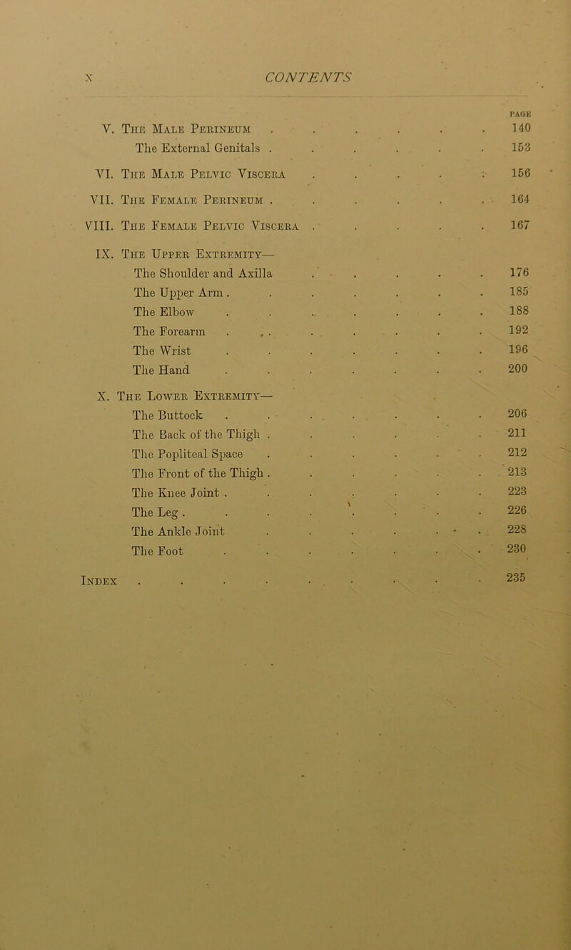 V. Till! Malic Pjckineum Tlie External Genitals . VI. The Male Pelvic Viscera VII. The Female Perineum . VIII. The Female Pelvic Viscera IX. The Upper Extremity^— The Shoulder and Axilla The Upper Arm. The Elbow The Forearm The Wrist The Hand X. The Lower Extremity— The Buttock The Back of the Thigh . The Popliteal Space The Front of the Thigh . The Knee Joint . The Leg . The Ankle Joint The Foot I’AOE 140 153 156 164 167 176 185 188 192 196 200 206 211 212 213 223 226 228 230 Index 235