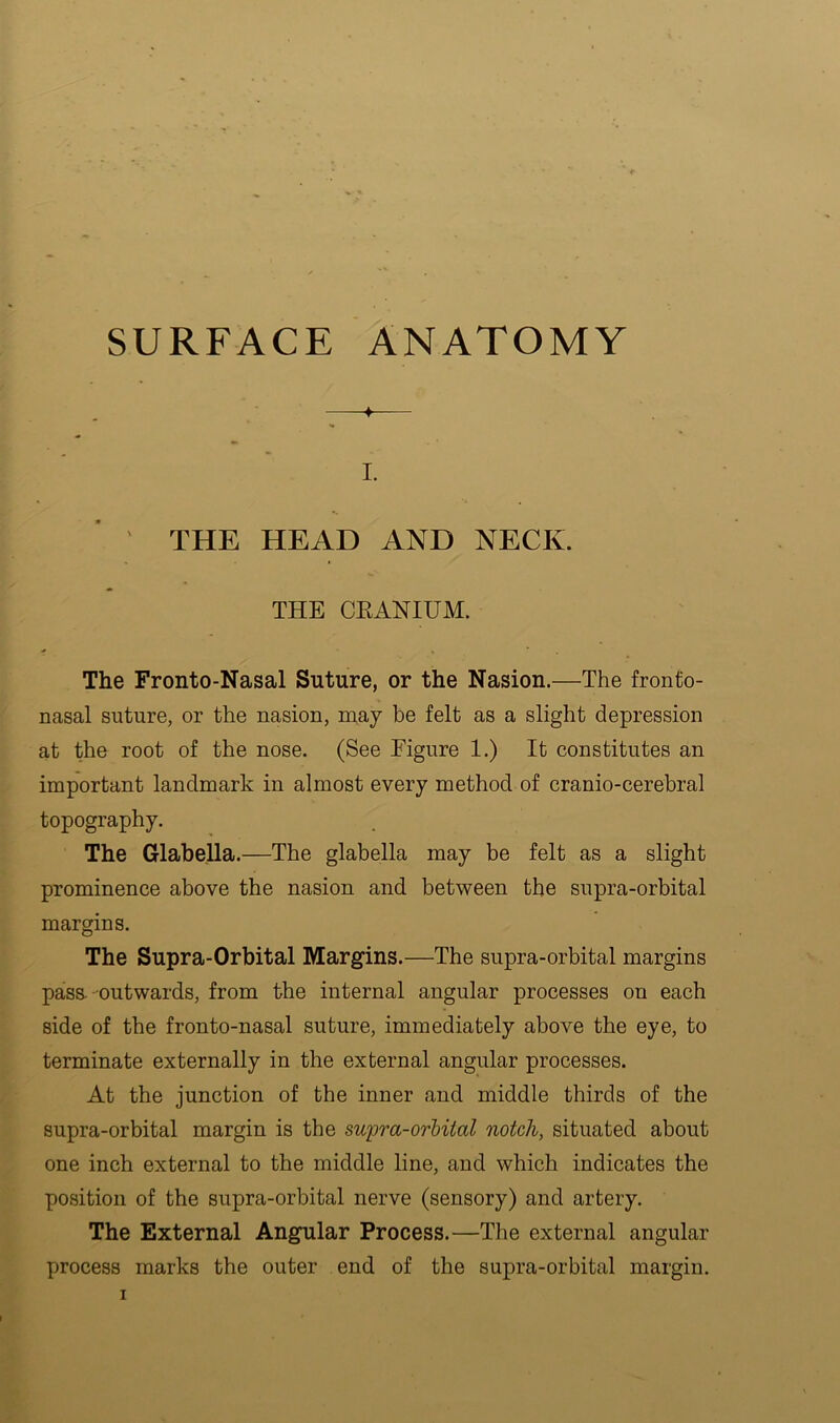 SURFACE ANATOMY ♦ I. ' THE HEAD AND NECK. THE CRANIUM. The Fronto-Nasal Suture, or the Nasion.—The fronto- nasal suture, or the nasion, may be felt as a slight depression at the root of the nose. (See Figure 1.) It constitutes an important landmark in almost every method of cranio-cerebral topography. The Glabella.—The glabella may be felt as a slight prominence above the nasion and between the supra-orbital margins. The Supra-Orbital Margins.—The supra-orbital margins pass--outwards, from the internal angular processes on each side of the fronto-nasal suture, immediately above the eye, to terminate externally in the external angular processes. At the junction of the inner and middle thirds of the supra-orbital margin is the swpra-orMtal notch, situated about one inch external to the middle line, and which indicates the position of the supra-orbital nerve (sensory) and artery. The External Angular Process.—The external angular process marks the outer end of the supra-orbital margin.