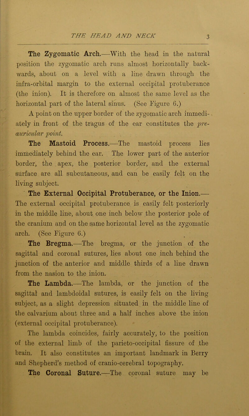 The Zygomatic Arch.—With the head in the natural position the zygomatic arch runs almost horizontally back- wards, about on a level with a line drawn through the infra-orbital margin to the external occipital protuberance (the inion). It is therefore on almost the same level as the horizontal part of the lateral sinus. (See Figure 6.) A point on the upper border of the zygomatic arch immedi- ■. ately in front of the tragus of the ear constitutes the 'pre- auricular point. The Mastoid Process.—The mastoid process lies immediately behind the ear. The lower part of the anterior \ border, the apex, the posterior border, and the external surface are all subcutaneous, and can be easily felt on the living subject. The External Occipital Protuberance, or the Inion.— The external occipital protuberance is easily felt posteriorly in the middle line, about one inch below the posterior pole of the cranium and on the same horizontal level as the zygomatic arch. (See Figure 6.) The Bregma.—The bregma, or the junction of the sagittal and coronal sutures, lies about one inch behind the junction of the anterior and middle thirds of a line drawn from the nasion to the inion. The Lambda.—The lambda, or the junction of the sagittal and lambdoidal sutures, is easily felt on the living subject, as a slight depression situated in the middle line of the calvarium about three and a half inches above the inion (external occipital protuberance). The lambda coincides, fairly accurately, to the position of the external limb of the parieto-occipital fissure of the brain. It also constitutes an important landmark in Berry and Shepherd’s method of cranio-cerebral topography. The Coronal Suture.—The coronal suture may be