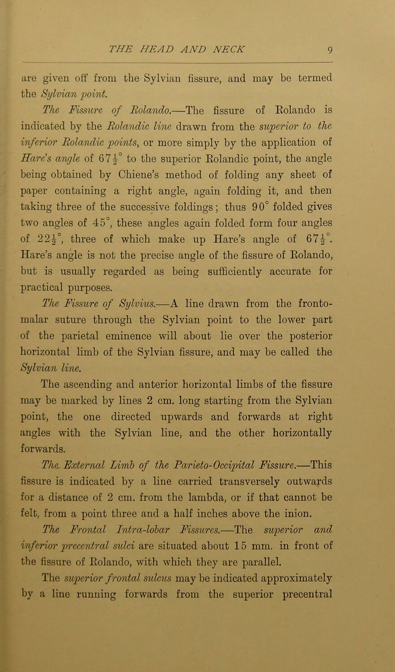 are given off from the Sylvian fissure, and may be termed the Sylvian point. The Fissure of Rolando.—The fissure of Eolando is indicated by the Rolandie line drawn from the superior to the inferior Rolandie points, or more simply by the application of Hards angle of 67|^° to the superior Eolandic point, the angle being obtained by Chiene’s method of folding any sheet of paper containing a right angle, again folding it, and then taking three of the successive foldings; thus 90° folded gives two angles of 45°, these angles again folded form four angles of 22|°, three of which make up Hare’s angle of 67|°. Hare’s angle is not the precise angle of the fissure of Eolando, but is usually regarded as being sufficiently accurate for practical purposes. The Fissure of Sylvius.—A line drawn from the fronto- malar suture through the Sylvian point to the lower part of the parietal eminence will about lie over the posterior horizontal limb of the Sylvian fissure, and may be called the Sylvian line. The ascending and anterior horizontal limbs of the fissure may be marked by lines 2 cm. long starting from the Sylvian point, the one directed upwards and forwards at right angles with the Sylvian line, and the other horizontally forwards. The. External Lirrib of the Parieto-Oeeipital Fissure.—This fissure is indicated by a line carried transversely outwards for a distance of 2 cm. from the lambda, or if that cannot be felt, from a point three and a half inches above the inion. The Frontal Intra-lobar Fissures.—The superior and inferior precentral sulei are situated about 15 mm. in front of the fissure of Eolando, with which they are parallel. The superior frontal sideus may be indicated approximately by a line running forwards from the superior precentral