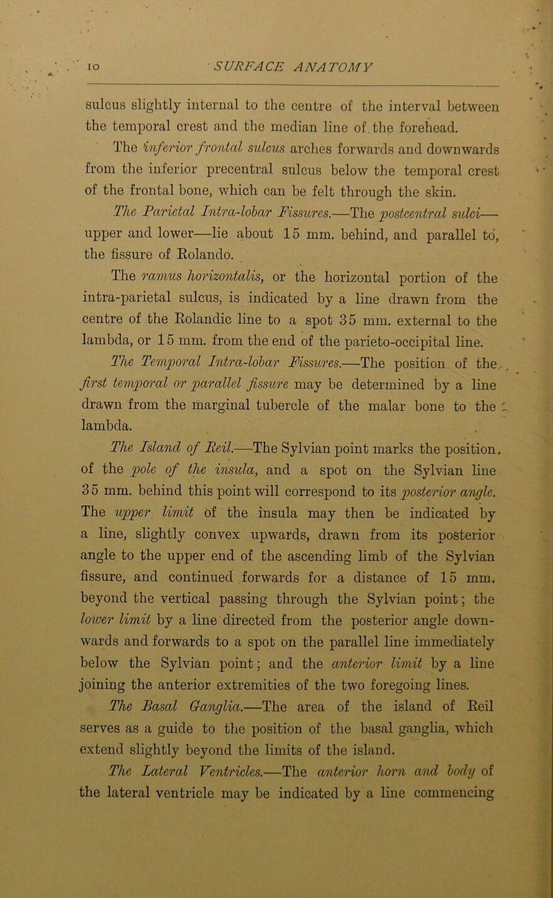 sulcus slightly internal to the centre of the interval between the temporal crest and the median line of. the forehead. The inferior frontal sulcus arches forwards and downwards from the inferior precentral sulcus below the temporal crest of the frontal bone, which can be felt through the skin. The Parietal Intra-lolar Fissures.—The postcentral sulci— upper and lower—lie about 15 mm. behind, and parallel to, the fissure of Eolando. The ramus horizontalis, or the horizontal portion of the intra-parietal sulcus, is indicated by a line drawn from the centre of the Eolandic line to a spot 35 mm. external to the lambda, or 15 mm. from the end of the parieto-occipital line. The Temporal Intra-lohar Fissures.—The position of the.. first temporal or parallel fissure may be determined by a line drawn from the marginal tubercle of the malar bone to the lambda. The Island of Beil.—The Sylvian point marks the position, of the pole of the insula, and a spot on. the Sylvian line 3 5 mm. behind this point will correspond to its posterior angle. The upper limit of the insula may then be indicated by a line, slightly convex upwards, drawn from its posterior angle to the upper end of the ascending limb of the Sylvian fissure, and continued forwards for a distance of 15 mm. beyond the vertical passing through the Sylvian point; the lower limit by a line directed from the posterior angle down- wards and forwards to a spot on the parallel line immediately below the Sylvian point; and the anterior limit by a line joining the anterior extremities of the two foregoing lines. The Basal Ganglia.—The area of the island of Eeil serves as a guide to the position of the basal ganglia, which extend slightly beyond the limits of the island. The Lateral Ventricles.—The anterior horn and body of the lateral ventricle may be indicated by a line commencing