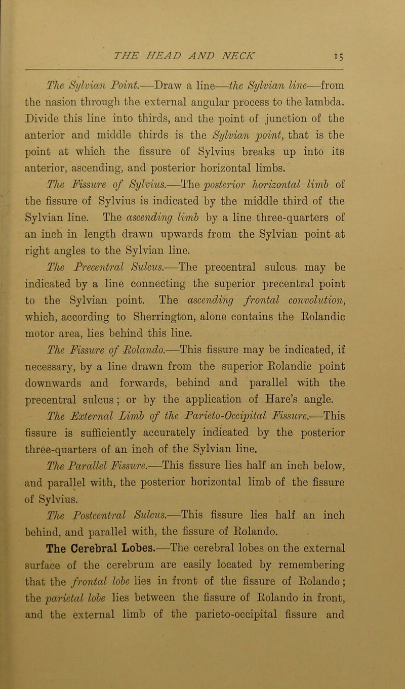 The Sylvian Point.—Draw a line—the Sylvian line—from the nasion through the external angular process to the lambda. Divide this line into thirds, and the point of junction of the anterior and middle thirds is the Sylvian point, that is the point at which the fissure of Sylvius breaks up into its anterior, ascending, and posterior horizontal limbs. The Fissure of Sylvius.—The posterior horizontal linib of the fissure of Sylvius is indicated by the middle third of the Sylvian line. The ascending limb by a line three-quarters of an inch in length drawn upwards from the Sylvian point at right angles to the Sylvian line. The Precentral Sulcus.—The precentral sulcus may be indicated by a line connecting the superior precentral point to the Sylvian point. The ascending frontal convolution, which, according to Sherrington, alone contains the Eolandic motor area, lies behind this line. The Fissure of Eolando.—This fissure may be indicated, if necessary, by a line drawn from the superior Eolandic point downwards and forwards, behind and parallel with the precentral sulcus; or by the application of Hare’s angle. The External Limb of the Parieto-Occipital Fissure.—This fissure is sufficiently accurately indicated by the posterior three-quarters of an inch of the Sylvian line. The Parallel Fissure.—This fissure lies half an inch below, and parallel with, the posterior horizontal limb of the fissure of Sylvius. The Postcentral Sulcus.—This fissure lies half an inch behind, and parallel with, the fissure of Eolando. The Cerebral Lobes.—The cerebral lobes on the external surface of the cerebrum are easily located by remembering that the frontal lobe lies in front of the fissure of Eolando; the yarietal lobe lies between the fissure of Eolando in front, and the external limb of the parieto-occipital fissure and