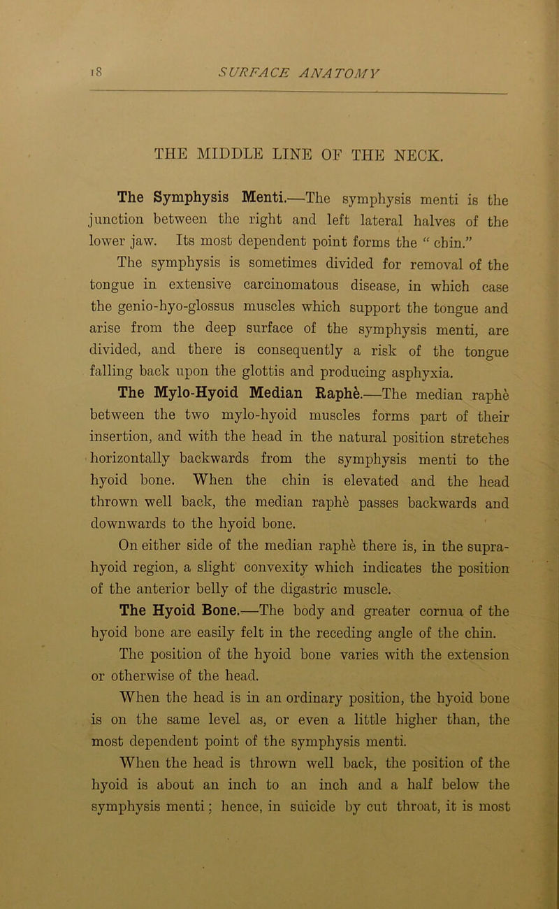 THE MIDDLE LINE OF THE NECK. The Symphysis Menti.—The symphysis menti is the junction between the right and left lateral halves of the lower jaw. Its most dependent point forms the “ chin.” The symphysis is sometimes divided for removal of the tongue in extensive carcinomatous disease, in which case the genio-hyo-glossus muscles which support the tongue and arise from the deep surface of the symphysis menti, are divided, and there is consequently a risk of the tongue falling back upon the glottis and producing asphyxia. The Mylo-Hyoid Median Raph6.—The median raphe between the two mylo-hyoid muscles forms part of their insertion, and with the head in the natural position stretches ■ horizontally backwards from the symphysis menti to the hyoid bone. When the chin is elevated and the head thrown well back, the median raphe passes backwards and downwards to the hyoid bone. On either side of the median raphe there is, in the supra- hyoid region, a slight convexity which indicates the position of the anterior belly of the digastric muscle. The Hyoid Bone.—The body and greater cornua of the hyoid bone are easily felt in the receding angle of the chin. The position of the hyoid bone varies with the extension or otherwise of the head. When the head is in an ordinary position, the hyoid bone is on the same level as, or even a little higher than, the most dependent point of the symphysis menti. When the head is thrown well back, the position of the hyoid is about an inch to an inch and a half below the symphysis menti; hence, in suicide by cut throat, it is most