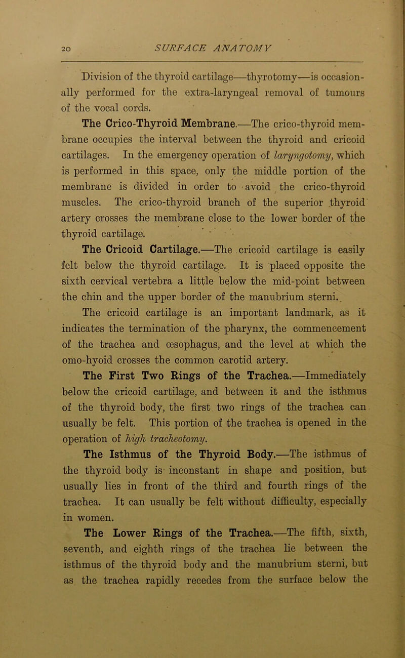 Division of the thyroid cartilage—thyrotomy—is occasion- ally performed for the extra-laryngeal removal of tumours of the vocal cords. The Crico-Thyroid Membrane.—The crico-thyroid mem- brane occupies the interval between the thyroid and cricoid cartilages. In the emergency operation of laryTigotomy, which is performed in this space, only the middle portion of the membrane is divided in order to • avoid the crico-thyroid muscles. The crico-thyroid branch of the superior .thyroid artery crosses the membrane close to the lower border of the thyroid cartilage. The Cricoid Cartilage.—The cricoid cartilage is easily felt below the thyroid cartilage. It is placed opposite the sixth cervical vertebra a little below the mid-point between the chin and the upper border of the manubrium sterni. The cricoid cartilage is an important landmark, as it indicates the termination of the pharynx, the commencement of the trachea and oesophagus, and the level at which the omo-hyoid crosses the common carotid artery. The First Two Rings of the Trachea.—Immediately below the cricoid cartilage, and between it and the isthmus of the thyroid body, the first two rings of the trachea can usually be felt. This portion of the trachea is opened in the operation of high tracheotomy. The Isthmus of the Thyroid Body.—The isthmus of the thyroid body is- inconstant in shape and position, but usually lies in front of the third and fourth rings of the trachea. It can usually be felt without diSiculty, especially in women. The Lower Rings of the Trachea.—The fifth, sixth, seventh, and eighth rings of the trachea lie between the isthmus of the thyroid body and the manubrium sterni, but as the trachea rapidly recedes from the surface below the