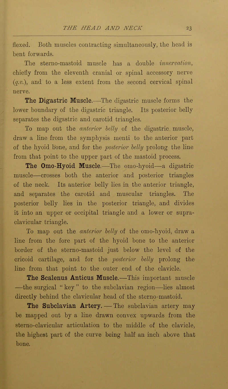 Hexed. Both muscles contracting simultaneously, the head is bent forwards. The sterno-mastoid muscle has a double innervation, chiefly from the eleventh cranial or spinal accessory nerve {q.v.), and to a less extent from the second cervical spinal nerve. The Digastric Muscle.—The digastric muscle forms the lower boundary of the digastric triangle. Its posterior belly separates the digastric and carotid triangles. To map out the anterior belly of the digastric, muscle, draw a line from the symphysis menti to the anterior part of the hyoid bone, and for the posterior belly prolong the line from that point to the upper part of the mastoid process. The Omo-Hyoid. Muscle.—The omo-hyoid—a digastric muscle—crosses both the anterior and posterior triangles of the neck. Its anterior belly lies in the anterior triangle, and separates the carotid and muscular triangles. The posterior belly lies in the posterior triangle, and divides it into an upper or occipital triangle and a lower or supra- clavicular triangle. To map out the anterior belly of the omo-hyoid, draw a line from the fore part of the hyoid bone to the anterior border of the sterno-mastoid just below the level of the cricoid cartilage, and for the posterior belly prolong the line from that point to the outer end of the clavicle. The Scalenus Anticus Muscle.—This important muscle —the surgical “ key ” to the subclavian region—lies almost directly behind the clavicular head of the sterno-mastoid. The Subclavian Artery. — The subclavian artery may be mapped out by a line drawn convex upwards from the sterno-clavicular articulation to the middle of the clavicle, the highest part of the curve being half an inch above that bone.