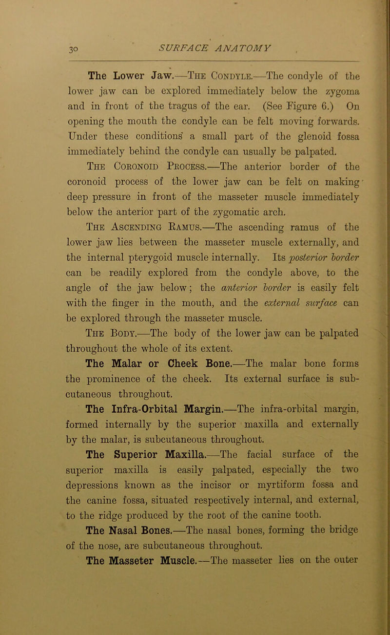The Lower Jaw.—The Condyle.—The condyle of the lower jaw can be explored immediately below the zygoma and in front of the tragus of the ear. (See Figure 6.) On opening the mouth the condyle can be felt moving forwards. Under these conditions' a small part of the glenoid fossa immediately behind the condyle can usually be palpated. The Cokonoid Pkocess.—The anterior border of the coronoid process of the lower jaw can be felt on making deep pressure in front of the masseter muscle immediately below the anterior part of the zygomatic arch. The Ascending Eamus.—The ascending ramus of the lower jaw lies between the masseter muscle externally, and the internal pterygoid muscle internally. Its ^posterior border can be readily explored from the condyle above, to the angle of the jaw below; the anterior border is easily felt with the finger in the mouth, and the external surface can be explored through the masseter muscle. The Body.—The body of the lower jaw can be palpated throughout the whole of its extent. The Malar or Cheek Bone.—The malar bone forms the prominence of the cheek. Its external surface is sub- cutaneous throughout. The Infra-Orbital Margin.—The infra-orbital margin, formed internally by the superior maxilla and externally by the malar, is subcutaneous throughout. The Superior Maxilla.—The facial surface of the superior maxilla is easily palpated, especially the two depressions known as the incisor or myrtiform fossa and the canine fossa, situated respectively internal, and external, to the ridge produced by the root of the canine tooth. The Nasal Bones.—The nasal bones, forming the bridge of the nose, are subcutaneous throughout. The Masseter Muscle.—The masseter lies on the outer