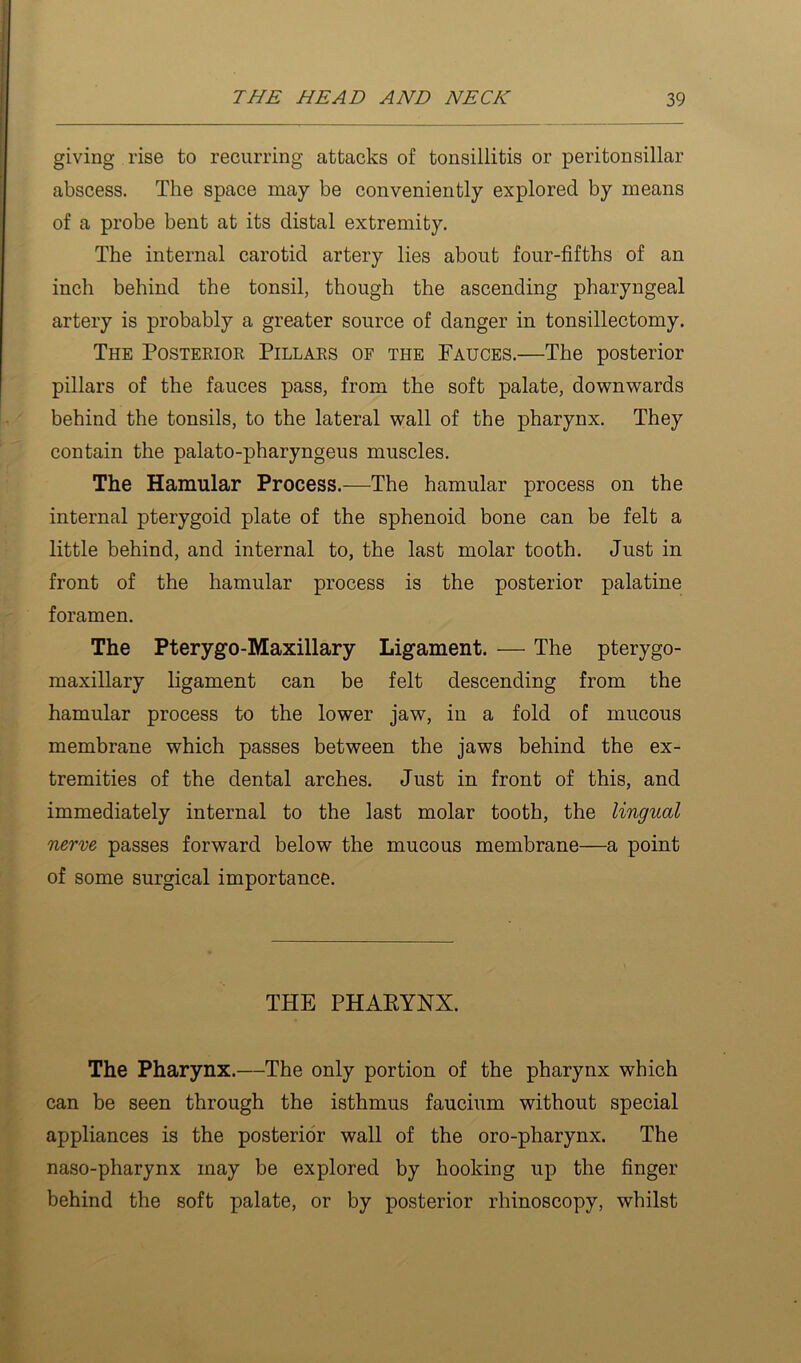 giving rise to recurring attacks of tonsillitis or peritonsillar abscess. The space may be conveniently explored by means of a probe bent at its distal extremity. The internal carotid artery lies about four-fifths of an inch behind the tonsil, though the ascending pharyngeal artery is probably a greater source of danger in tonsillectomy. The Posterior Pillars of the Pauces.—The posterior pillars of the fauces pass, from the soft palate, downwards behind the tonsils, to the lateral wall of the pharynx. They contain the palato-pharyngeus muscles. The Hamular Process.—The hamular process on the internal pterygoid plate of the sphenoid bone can be felt a little behind, and internal to, the last molar tooth. Just in front of the hamular process is the posterior palatine foramen. The Pterygo-Maxillary Ligament. — The pterygo- maxillary ligament can be felt descending from the hamular process to the lower jaw, in a fold of mucous membrane which passes between the jaws behind the ex- tremities of the dental arches. Just in front of this, and immediately internal to the last molar tooth, the lingual nerve passes forward below the mucous membrane—a point of some surgical importance. THE PHAKYNX. The Pharynx.—The only portion of the pharynx which can be seen through the isthmus faucium without special appliances is the posterior wall of the oro-pharynx. The naso-pharynx may be explored by hooking up the finger behind the soft palate, or by posterior rhinoscopy, whilst