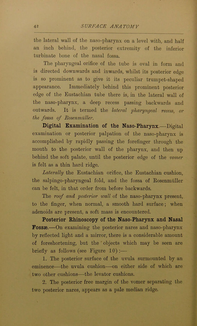 the lateral wall of the naso-pharynx on a level with, and half an inch behind, the posterior extremity of the inferior turbinate bone of the nasal fossa. The pharyngeal orifice of the tube is oval in form and is directed downwards and inwards, whilst its posterior edge is so prominent as to give it its peculiar trumpet-shaped appearance. Immediately behind this prominent posterior edge of the Eustachian tube there is, in the lateral wall of the naso-pharynx, a deep recess passing backwards and outwards. It is termed the lateral jpTiaryngeal recess, or the fossa of Bosenmuller. Digital Examination of the Naso-Pharynx.—Digital examination or posterior palpation of the naso-pharynx is accomplished by rapidly passing the forefinger through the mouth to the posterior wall of the pharynx, and then up behind the soft palate, until the posterior edge of the vomer is felt as a thin hard ridge. Laterally the Eustachian orifice, the Eustachian cushion, the salpingo-pharyngeal fold, and the fossa of Eosenmiiller can be felt, in that order from before backwards. The roof and posterior wall of the naso-pharynx present, to the finger, when normal, a smooth hard surface; when adenoids are present, a soft mass is encountered. Posterior Rhinoscopy of the Naso-Pharynx and Nasal Fossae.—On examining the posterior nares and naso-pharynx by reflected light and a mirror, there is a considerable amount of foreshortening, but the ' objects which may be seen are briefly as follows (see Figure 10):— 1. The posterior surface of the uvula surmounted by an eminence—the uvula cushion—on either side of which are two other cushions—the levator cushions. 2. The posterior free margin of the vomer separating the two posterior nares, appears as a pale median ridge.