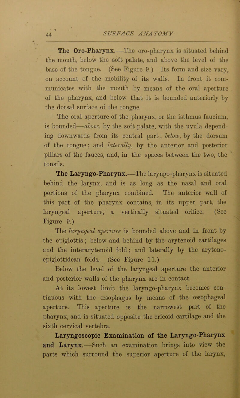 The Oro-Pharynx.—The oro-pharynx is situated behind the mouth, below the soft palate, and above the level of the base of the tongue. (See Figure 9.) Its form and size vary, on account of the mobility of its walls. In front it com- municates with the mouth by means of the oral aperture of the pharynx, and below that it is bounded anteriorly by the dorsal surface of the tongue. The oral aperture of the pharynx, or the isthmus faucium, is bounded—above,, by the soft palate, with the uvula depend- ing downwards from its central part; helow, by the dorsum of the tongue; and laterally, by the anterior and posterior pillars of the fauces, and, in the spaces between the two, the tonsils. The Laryngo-Pharynx.—The laryngo-pharynx is situated behind the larynx, and is as long as the nasal and oral portions of the pharynx combined. The anterior wall of this part of the pharynx contains, in its upper part, the laryngeal aperture, a vertically situated orifice. (See Figure 9.) The laryngeal aperture is bounded above and in front by the epiglottis; below and behind by the arytenoid cartilages and the interarytenoid fold; and laterally by the aryteno- epiglottidean folds. (See Figure 11.) Below the level of the laryngeal aperture the anterior and posterior walls of the pharynx are in contact. At its lowest limit the laryngo-pharynx becomes con- tinuous with the oesophagus by means of the oesophageal aperture. This aperture is the narrowest part of the pharynx, and is situated opposite the cricoid cartilage and the sixth cervical vertebra. Laryngoscopic Examination of the Laryngo-Phar3rnx and Larynx.—Such an examination brings into view the parts which surround the superior aperture of the larynx.